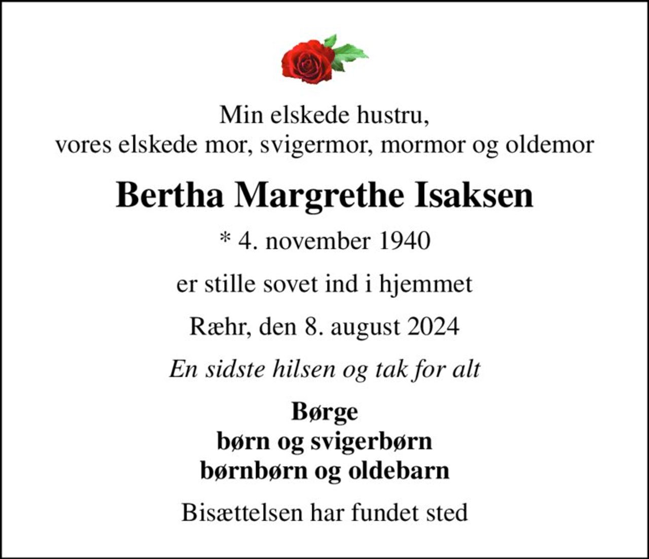 Min elskede hustru, vores elskede mor, svigermor, mormor og oldemor
Bertha Margrethe Isaksen
* 4. november 1940
er stille sovet ind i hjemmet
Ræhr, den 8. august 2024
En sidste hilsen og tak for alt
Børge børn og svigerbørn børnbørn og oldebarn
Bisættelsen har fundet sted