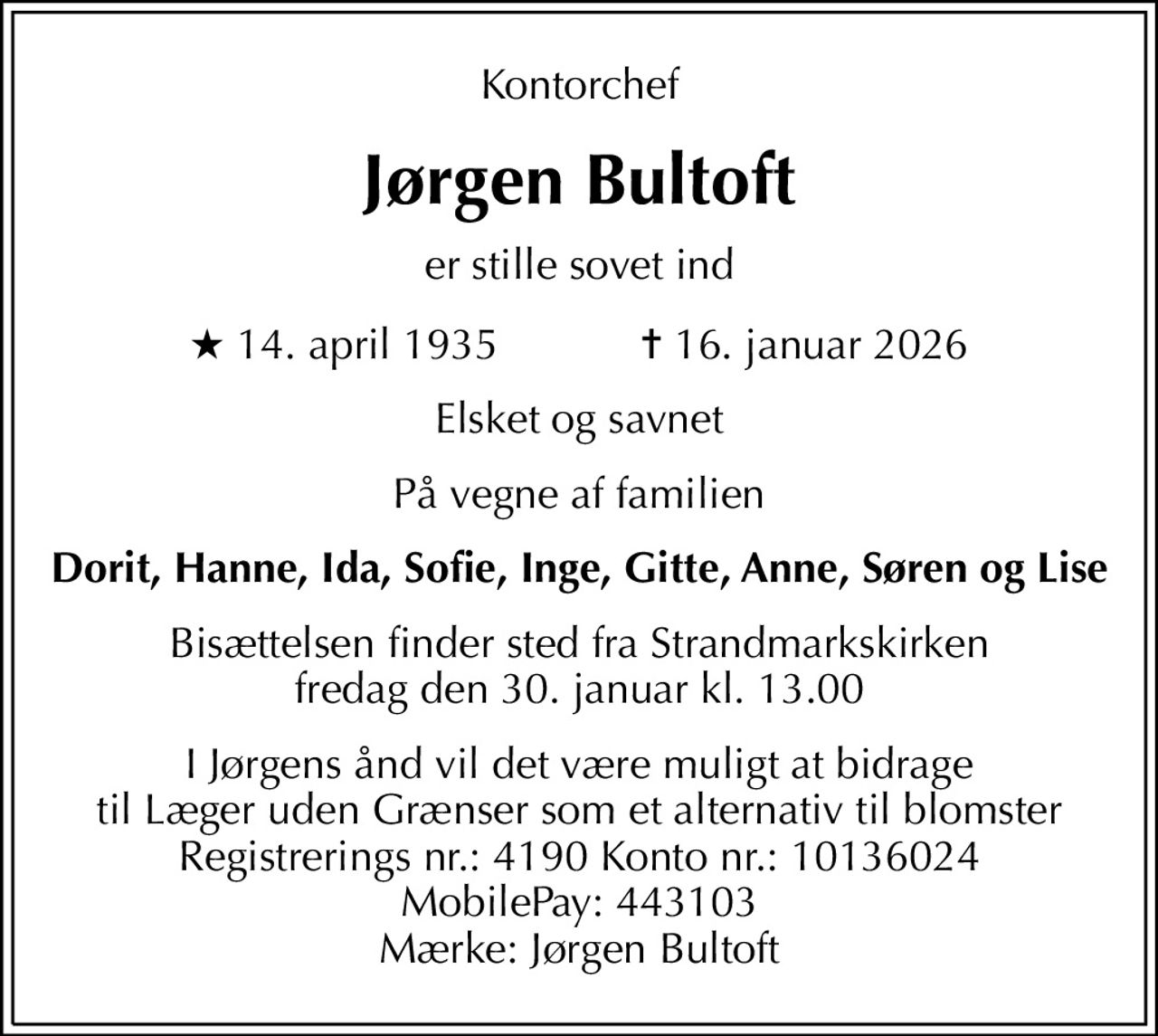 Kontorchef
Jørgen Bultoft
er stille sovet ind
* 14. april 1935            ✝ 16. januar 2026
Elsket og savnet
På vegne af familien
Dorit, Hanne, Ida, Sofie, Inge, Gitte, Anne, Søren og Lise
Bisættelsen finder sted fra Strandmarkskirken  fredag den 30. januar kl. 13.00 
I Jørgens ånd vil det være muligt at bidrage til Læger uden Grænser som et alternativ til blomster Registrerings nr.: 4190 Konto nr.: 10136024 MobilePay: 443103 Mærke: Jørgen Bultoft