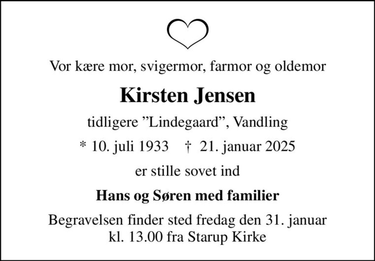 Vor kære mor, svigermor, farmor og oldemor
Kirsten Jensen
tidligere Lindegaard, Vandling
* 10. juli 1933    ✝ 21. januar 2025
er stille sovet ind
Hans og Søren med familier
Begravelsen finder sted fredag den 31. januar kl. 13.00 fra Starup Kirke