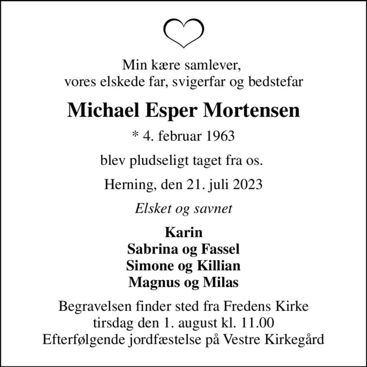 Min kære samlever,  vores elskede far, svigerfar og bedstefar
Michael Esper Mortensen
* 4. februar 1963
blev pludseligt taget fra os. 
Herning, den 21. juli 2023
Elsket og savnet
Karin Sabrina og Fassel Simone og Killian Magnus og Milas
Begravelsen finder sted fra Fredens Kirke  tirsdag den 1. august kl. 11.00  Efterfølgende jordfæstelse på Vestre Kirkegård