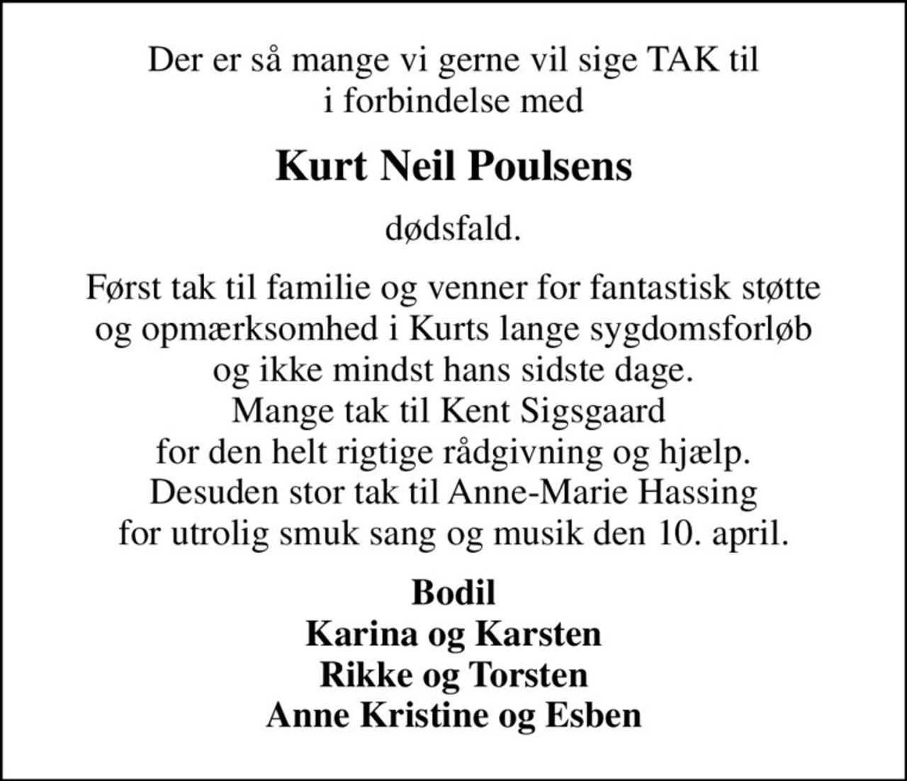 Der er så mange vi gerne vil sige TAK til i forbindelse med
Kurt Neil Poulsens
dødsfald.
Først tak til familie og venner for fantastisk støtte og opmærksomhed i Kurts lange sygdomsforløb og ikke mindst hans sidste dage. Mange tak til Kent Sigsgaard  for den helt rigtige rådgivning og hjælp. Desuden stor tak til Anne-Marie Hassing for utrolig smuk sang og musik den 10. april.
Bodil Karina og Karsten Rikke og Torsten Anne Kristine og Esben