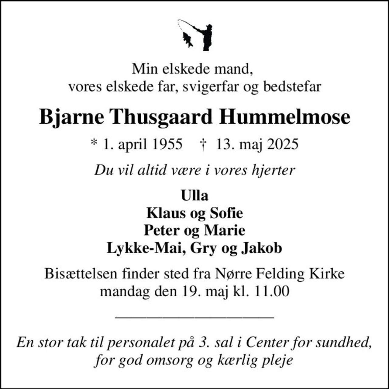 Min elskede mand,  vores elskede far, svigerfar og bedstefar
Bjarne Thusgaard Hummelmose
* 1. april 1955    ✝ 13. maj 2025
Du vil altid være i vores hjerter
Ulla Klaus og Sofie Peter og Marie Lykke-Mai, Gry og Jakob
Bisættelsen finder sted fra Nørre Felding Kirke  mandag den 19. maj kl. 11.00 
En stor tak til personalet på 3. sal i Center for sundhed, for god omsorg og kærlig pleje