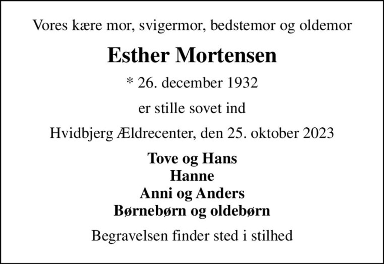 Vores kære mor, svigermor, bedstemor og oldemor
Esther Mortensen
* 26. december 1932
er stille sovet ind
Hvidbjerg Ældrecenter, den 25. oktober 2023
Tove og Hans Hanne Anni og Anders Børnebørn og oldebørn
Begravelsen finder sted i stilhed