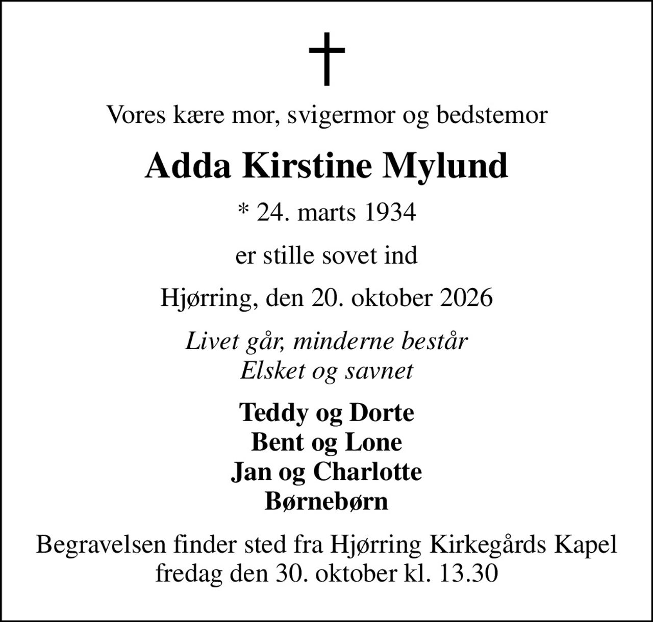 Vores kære mor, svigermor og bedstemor
Adda Kirstine Mylund
* 24. marts 1934
er stille sovet ind
Hjørring, den 20. oktober 2026
Livet går, minderne består Elsket og savnet
Teddy og Dorte Bent og Lone Jan og Charlotte Børnebørn
Begravelsen finder sted fra Hjørring Kirkegårds Kapel  fredag den 30. oktober kl. 13.30