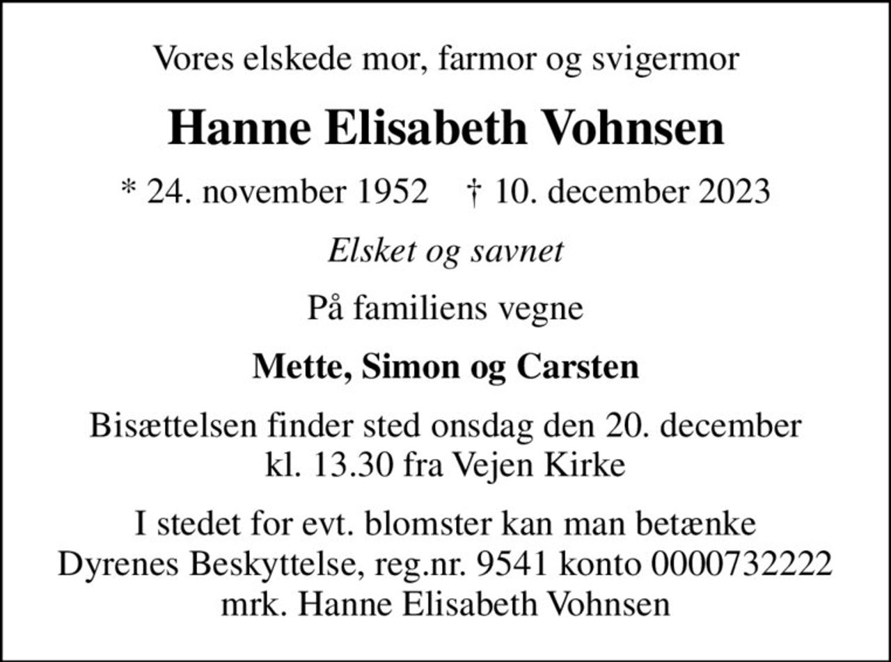 Vores elskede mor, farmor og svigermor
Hanne Elisabeth Vohnsen
* 24. november 1952    ✝ 10. december 2023
Elsket og savnet
På familiens vegne
Mette, Simon og Carsten
Bisættelsen finder sted onsdag den 20. december kl. 13.30 fra Vejen Kirke
I stedet for evt. blomster kan man betænke
					Dyrenes Beskyttelse reg.nr.9541konto0000732222mrk. Hanne Elisabeth
					Vohnsen