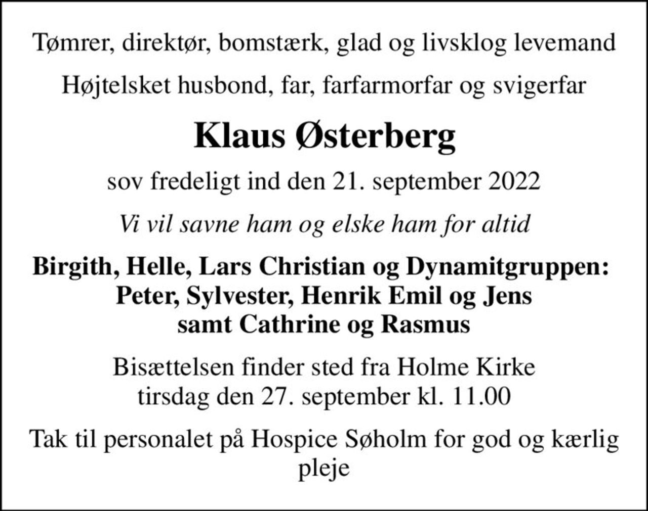 Tømrer, direktør, bomstærk, glad og livsklog levemand
Højtelsket husbond, far, farfarmorfar og svigerfar
Klaus Østerberg
sov fredeligt ind den 21. september 2022
Vi vil savne ham og elske ham for altid
Birgith, Helle, Lars Christian og Dynamitgruppen:  Peter, Sylvester, Henrik Emil og Jens samt Cathrine og Rasmus
Bisættelsen finder sted fra Holme Kirke  tirsdag den 27. september kl. 11.00 
Tak til personalet på Hospice Søholm for god og kærlig pleje