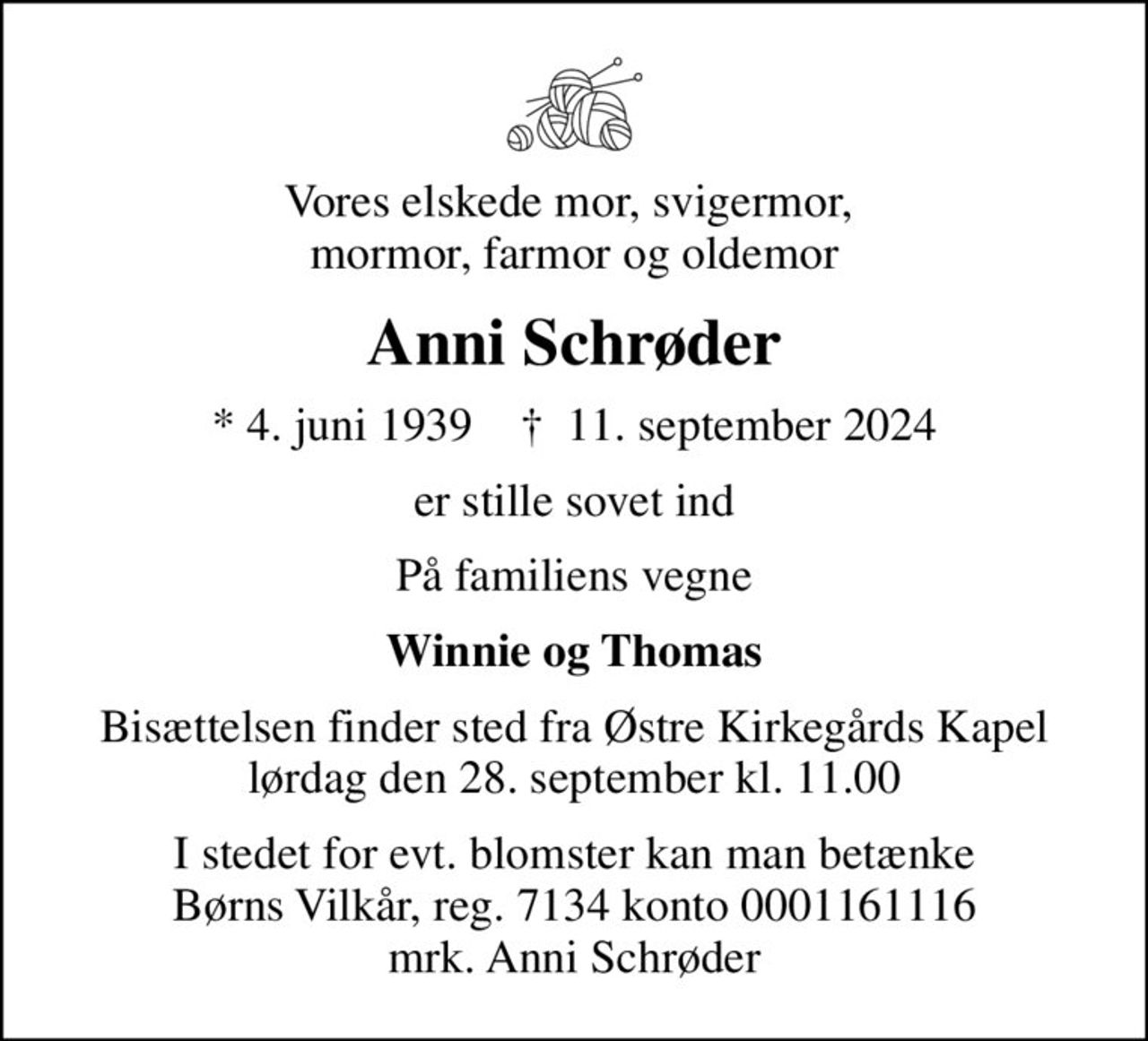 Vores elskede mor, svigermor,  mormor, farmor og oldemor
Anni Schrøder
* 4. juni 1939    ✝ 11. september 2024
er stille sovet ind
På familiens vegne
Winnie og Thomas
Bisættelsen finder sted fra Østre Kirkegårds Kapel  lørdag den 28. september kl. 11.00 
I stedet for evt. blomster kan man betænke
					Børns Vilkår reg.7134konto0001161116mrk. Anni
					Schrøder