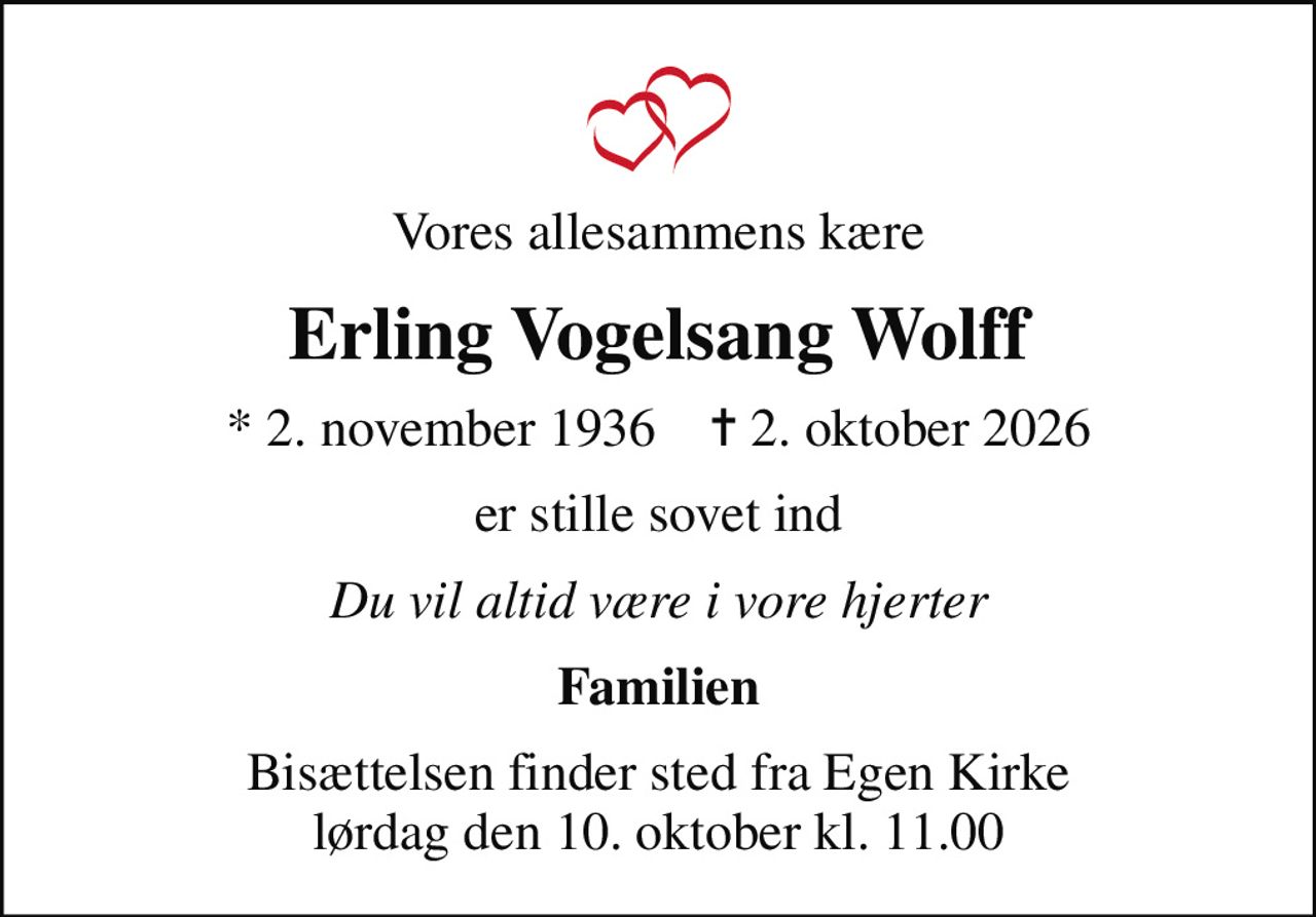 Vores allesammens kære
Erling Vogelsang Wolff
* 2. november 1936    ✝ 2. oktober 2026
er stille sovet ind
Du vil altid være i vore hjerter
Familien
Bisættelsen finder sted fra Egen Kirke  lørdag den 10. oktober kl. 11.00