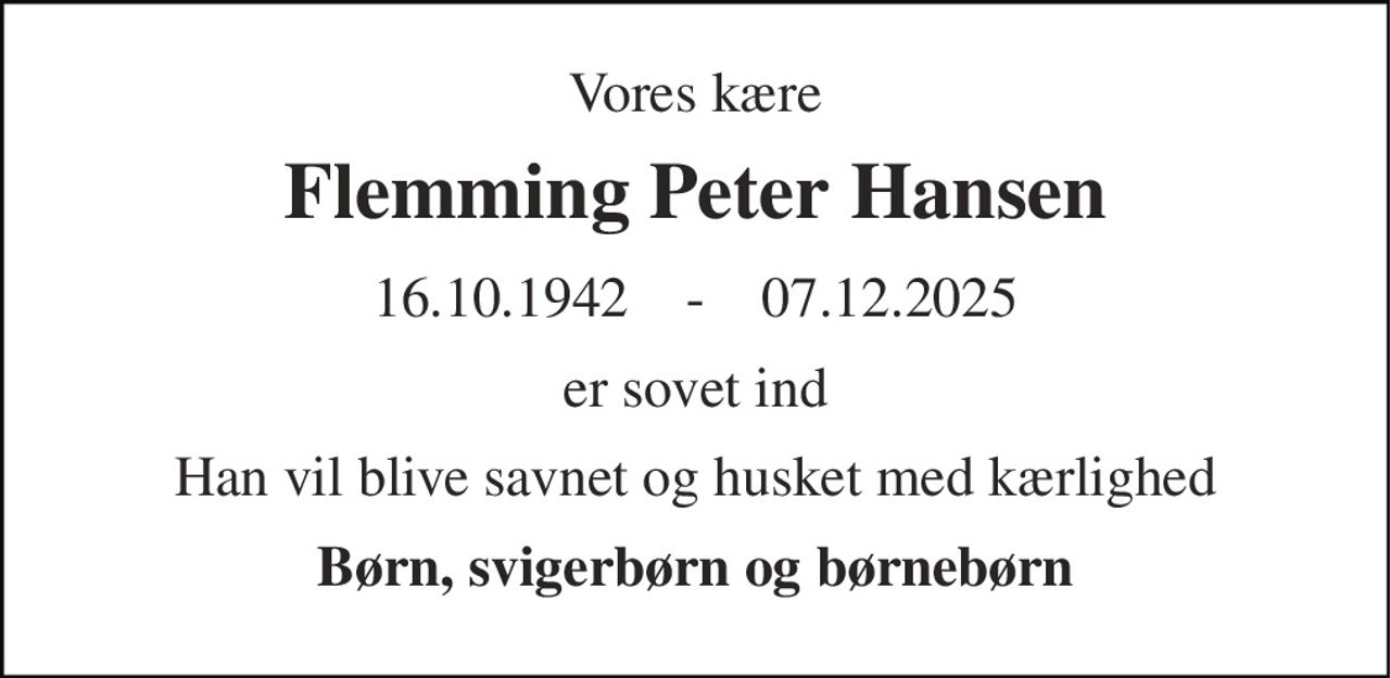 Vores kære 
Flemming Peter Hansen 
16.10.1942    -    07.12.2025 
er sovet ind 
Han vil blive savnet og husket med kærlighed 
Børn, svigerbørn og børnebørn