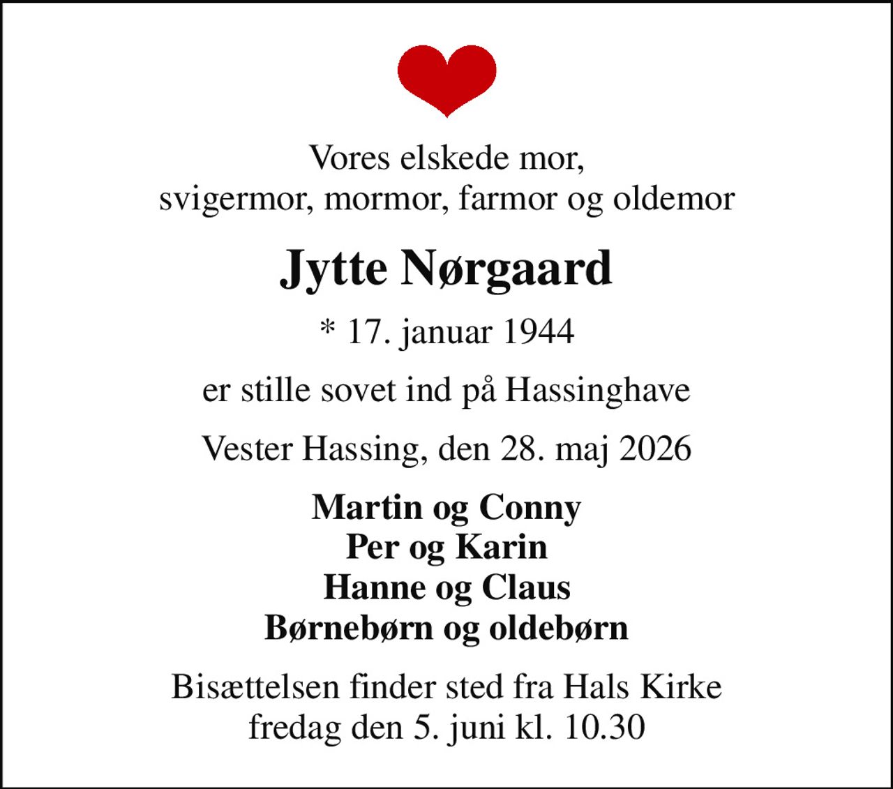 Vores elskede mor, svigermor, mormor, farmor og oldemor
Jytte Nørgaard
* 17. januar 1944
er stille sovet ind på Hassinghave
Vester Hassing, den 28. maj 2026
Martin og Conny Per og Karin Hanne og Claus Børnebørn og oldebørn
Bisættelsen finder sted fra Hals Kirke  fredag den 5. juni kl. 10.30