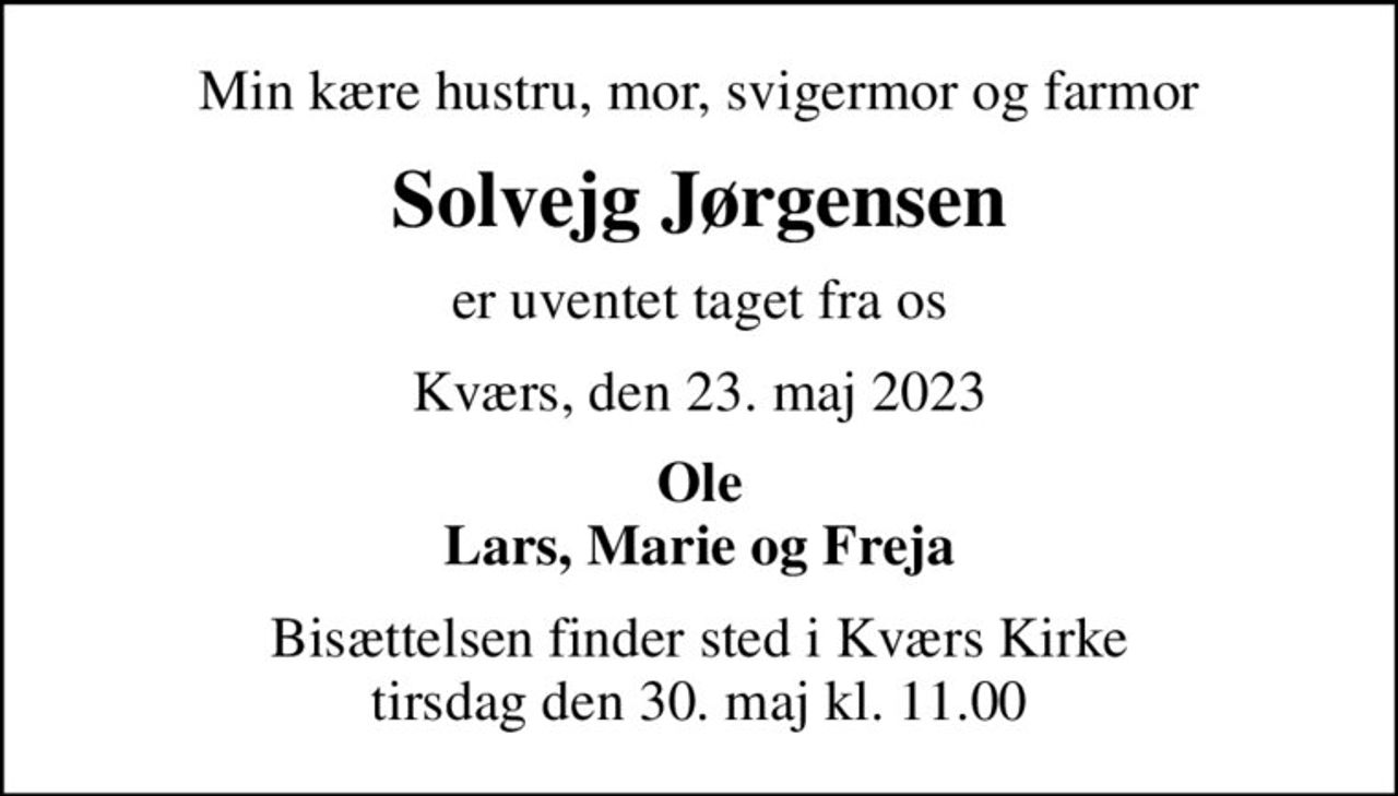 Min kære hustru, mor, svigermor og farmor
Solvejg Jørgensen
er uventet taget fra os
Kværs, den 23. maj 2023
Ole Lars, Marie og Freja
Bisættelsen finder sted i Kværs Kirke  tirsdag den 30. maj kl. 11.00
