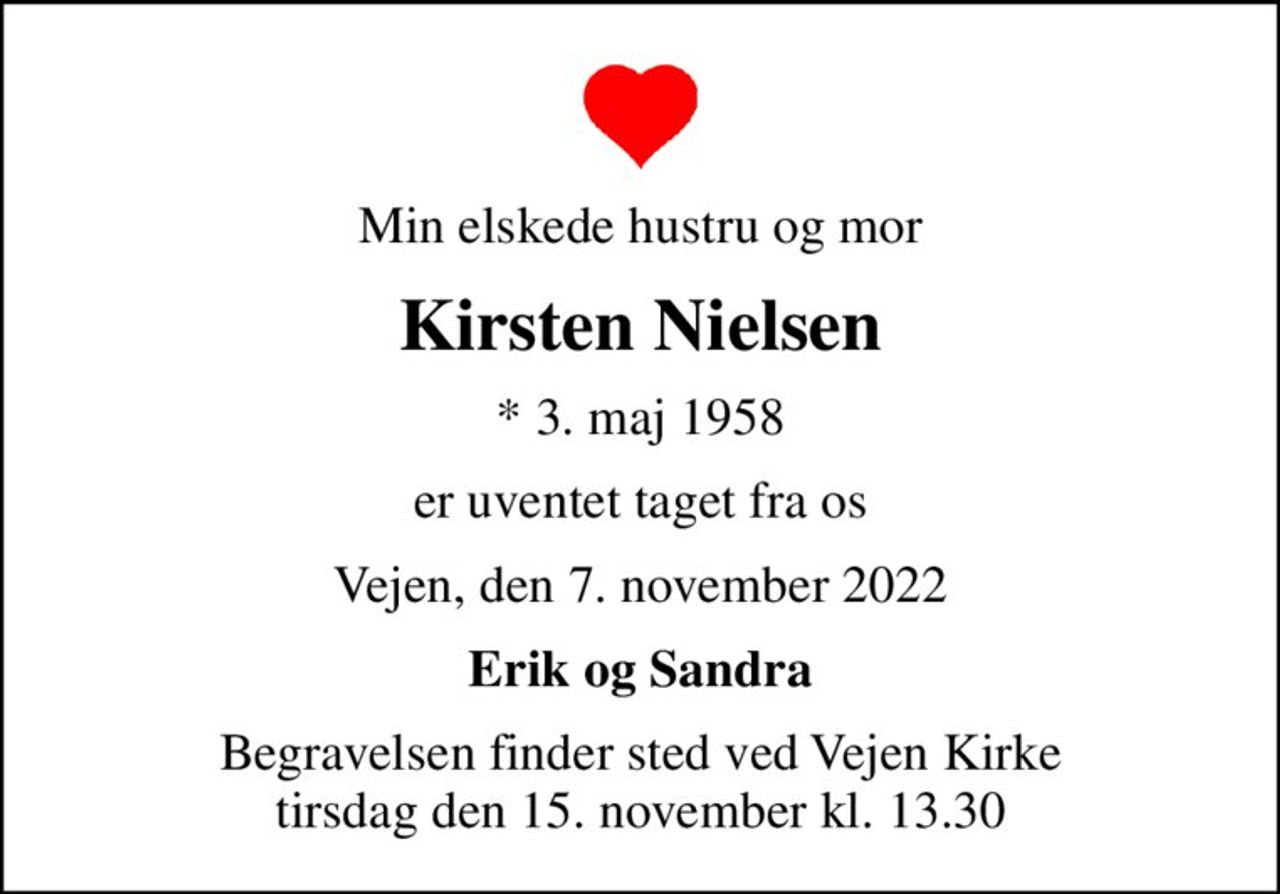 Min elskede hustru og mor
Kirsten Nielsen
* 3. maj 1958
er uventet taget fra os
Vejen, den 7. november 2022
Erik og Sandra
Begravelsen finder sted ved Vejen Kirke  tirsdag den 15. november kl. 13.30