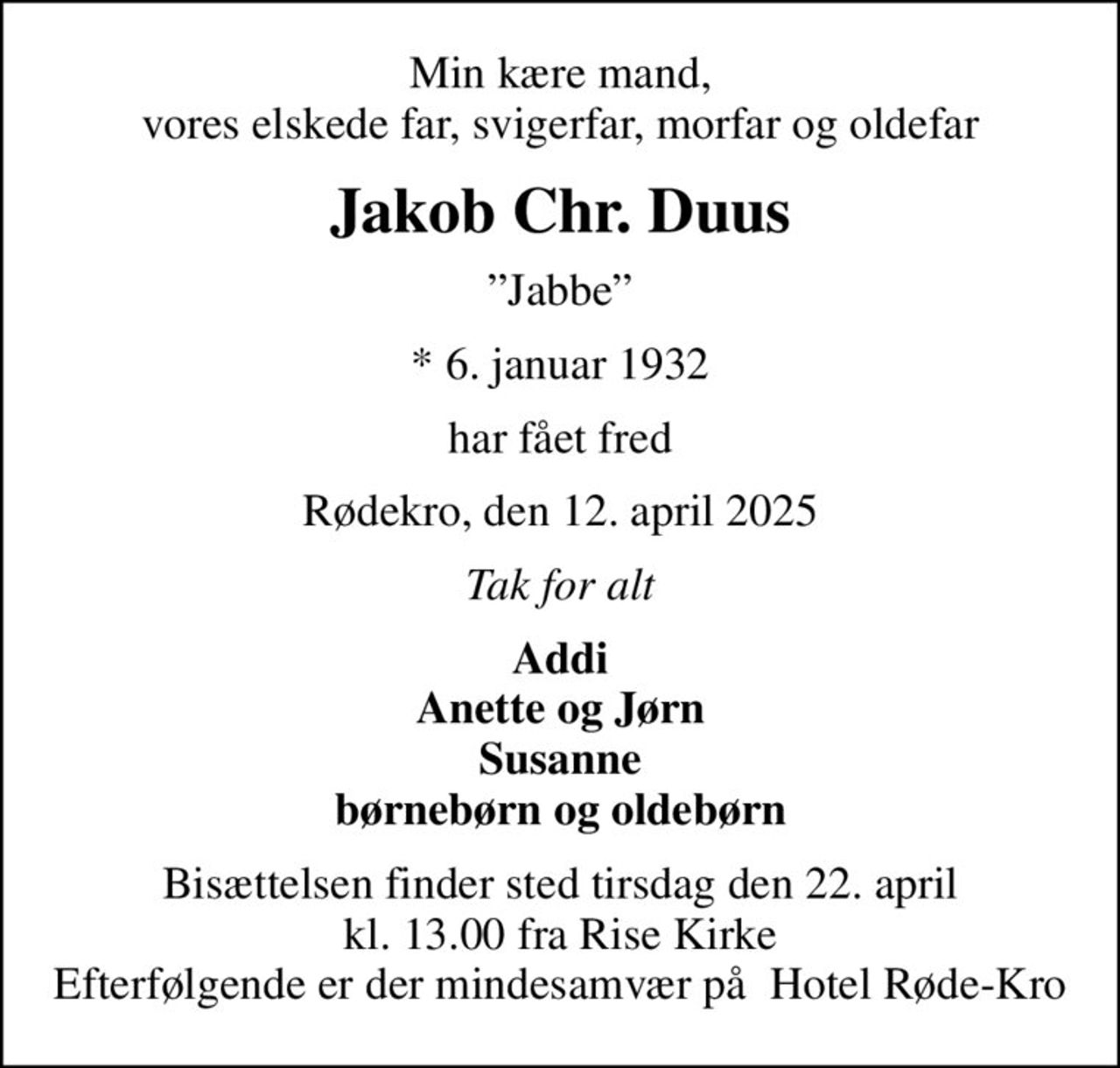 Min kære mand, vores elskede far, svigerfar, morfar og oldefar
Jakob Chr. Duus
Jabbe
* 6. januar 1932
har fået fred
Rødekro, den 12. april 2025
Tak for alt
Addi Anette og Jørn Susanne børnebørn og oldebørn
Bisættelsen finder sted tirsdag den 22. april kl. 13.00 fra Rise Kirke Efterfølgende er der mindesamvær på  Hotel Røde-Kro
