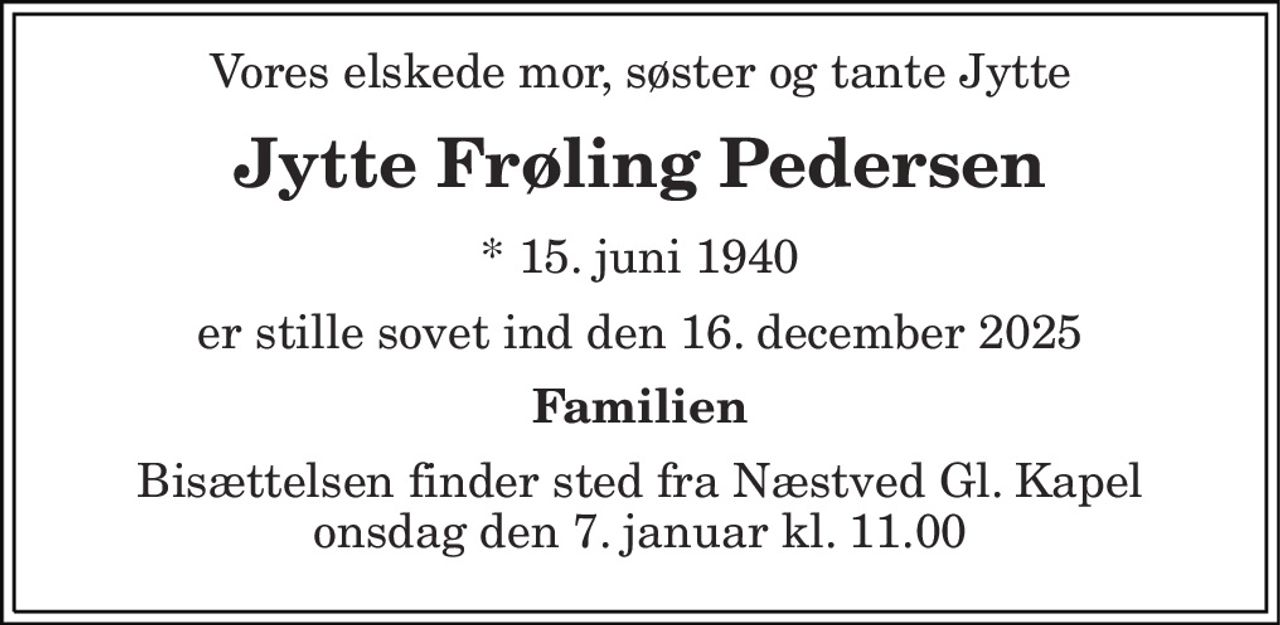 Vores elskede mor, søster og tante Jytte 
Jytte Frøling Pedersen 
*​ 15. juni 1940 
er stille sovet ind den 16. december 2025 
Familien 
Bisættelsen​ finder sted fra Næstved Gl. Kapel​ onsdag den 7. januar​ kl. 11.00