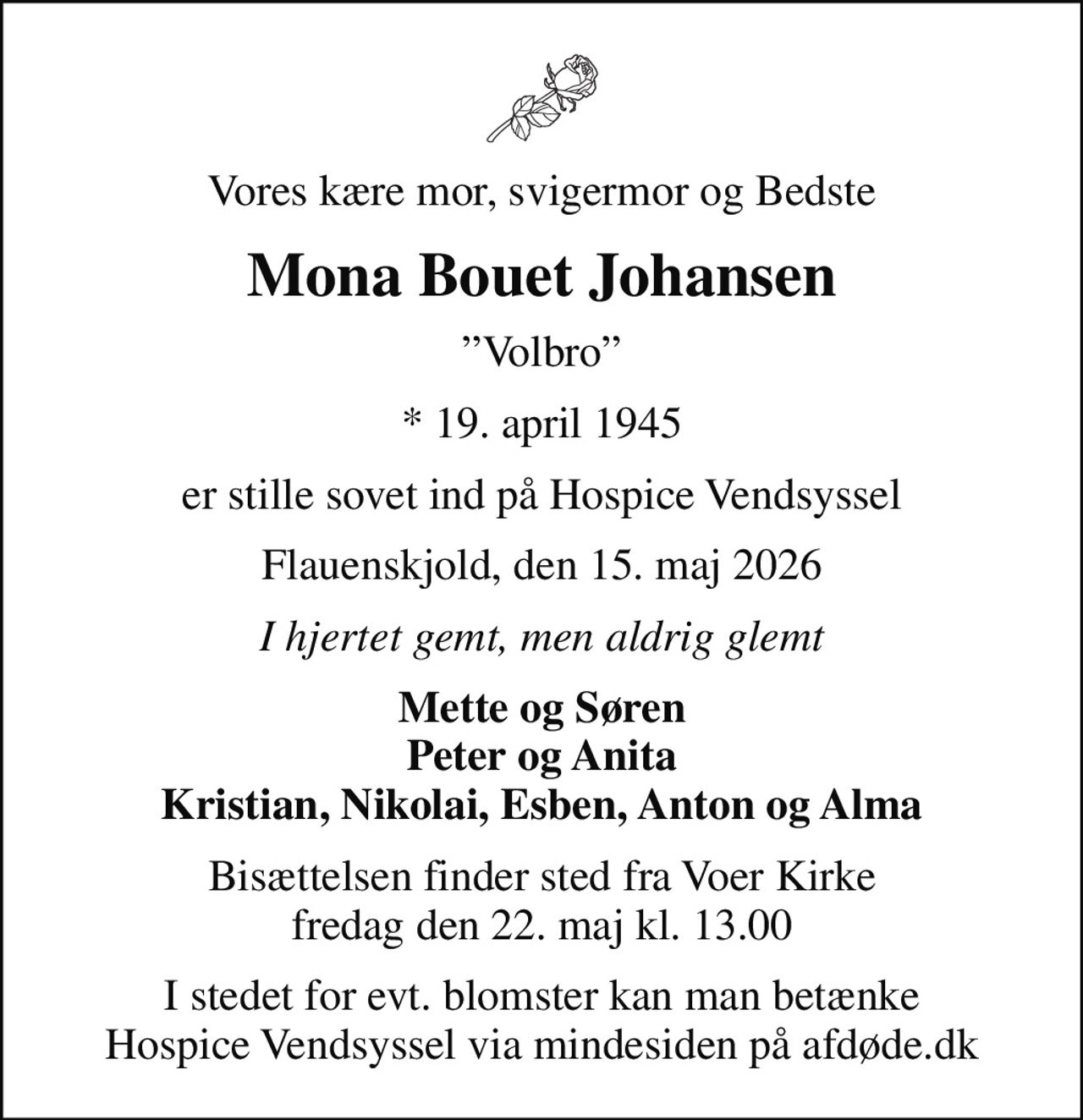 Vores kære mor, svigermor og Bedste
Mona Bouet Johansen
Volbro
* 19. april 1945
er stille sovet ind på Hospice Vendsyssel
Flauenskjold, den 15. maj 2026
I hjertet gemt, men aldrig glemt
Mette og Søren Peter og Anita Kristian, Nikolai, Esben, Anton og Alma
Bisættelsen finder sted fra Voer Kirke  fredag den 22. maj kl. 13.00 
I stedet for evt. blomster kan man betænke
					Hospice Vendsyssel via mindesiden på afdøde.dk