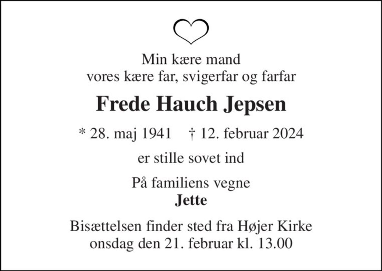 Min kære mand vores kære far, svigerfar og farfar 
Frede Hauch Jepsen 
* 28. maj 1941    † 12. februar 2024 
er stille sovet ind 
På familiens vegne Jette 
Bisættelsen finder sted fra Højer Kirke onsdag den 21. februar kl. 13.00