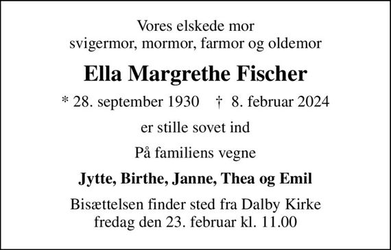 Vores elskede mor svigermor, mormor, farmor og oldemor
Ella Margrethe Fischer
* 28. september 1930    &#x271d; 8. februar 2024
er stille sovet ind
På familiens vegne
Jytte, Birthe, Janne, Thea og Emil
Bisættelsen finder sted fra Dalby Kirke  fredag den 23. februar kl. 11.00