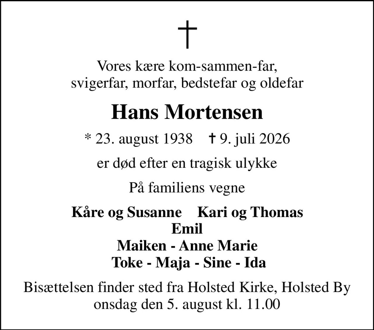 Vores kære kom-sammen-far, svigerfar, morfar, bedstefar og oldefar
Hans Mortensen
* 23. august 1938    ✝ 9. juli 2026
er død efter en tragisk ulykke
På familiens vegne
Kåre og Susanne    Kari og Thomas Emil  Maiken - Anne Marie   Toke - Maja - Sine - Ida
Bisættelsen finder sted fra Holsted Kirke, Holsted By  onsdag den 5. august kl. 11.00