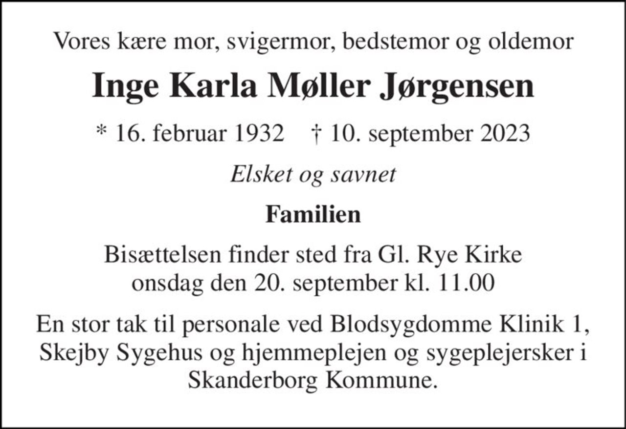 Vores kære mor, svigermor, bedstemor og oldemor 
Inge Karla Møller Jørgensen 
* 16. februar 1932    † 10. september 2023 
Elsket og savnet 
Familien 
Bisættelsen finder sted fra Gl. Rye Kirke onsdag den 20. september kl. 11.00 
En stor tak til personale ved Blodsygdomme Klinik 1, Skejby Sygehus og hjemmeplejen og sygeplejersker i Skanderborg Kommune.
