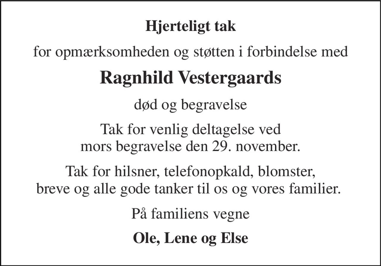 Hjerteligt tak 
for opmærksomheden og støtten i forbindelse med 
Ragnhild Vestergaards 
død og begravelse 
Tak for venlig deltagelse ved mors begravelse den 29. november. 
Tak for hilsner, telefonopkald, blomster, breve og alle gode tanker til os og vores familier.  
På familiens vegne 
Ole, Lene og Else