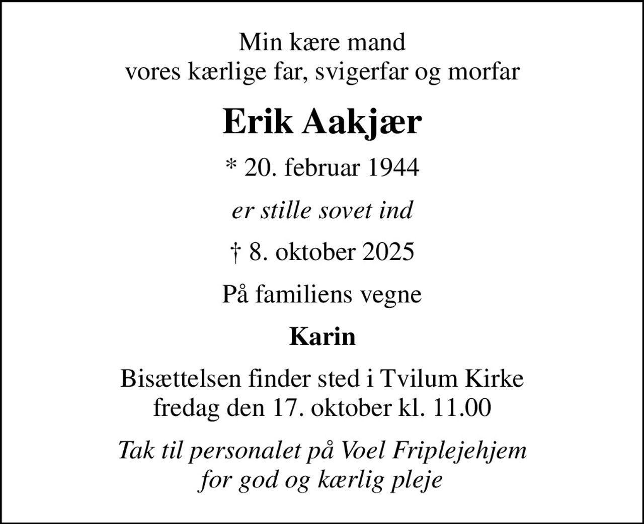 Min kære mand vores kærlige far, svigerfar og morfar
Erik Aakjær
* 20. februar 1944
er stille sovet ind
 8. oktober 2025
På familiens vegne
Karin
Bisættelsen finder sted i Tvilum Kirke  fredag den 17. oktober kl. 11.00 
Tak til personalet på Voel Friplejehjem for god og kærlig pleje