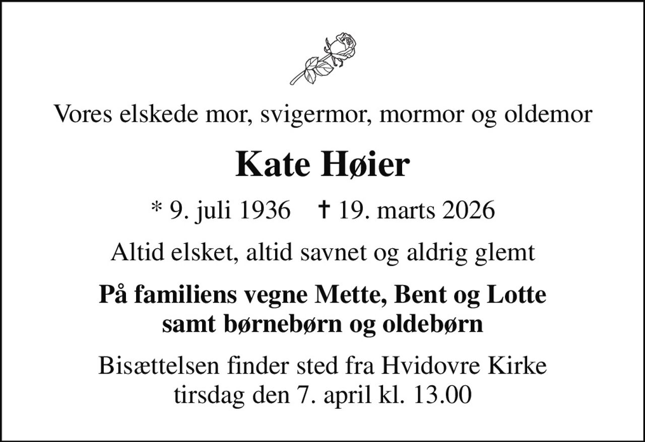 Vores elskede mor, svigermor, mormor og oldemor
Kate Høier
* 9. juli 1936    ✝ 19. marts 2026
Altid elsket, altid savnet og aldrig glemt
På familiens vegne Mette, Bent og Lotte samt børnebørn og oldebørn
Bisættelsen finder sted fra Hvidovre Kirke  tirsdag den 7. april kl. 13.00