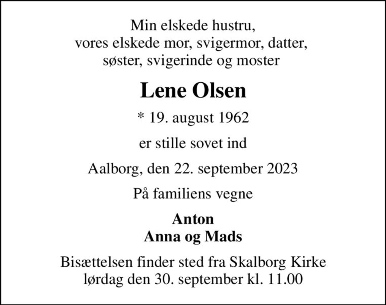 Min elskede hustru, vores elskede mor, svigermor, datter,  søster, svigerinde og moster 
Lene Olsen
* 19. august 1962
er stille sovet ind
Aalborg, den 22. september 2023
På familiens vegne
Anton Anna og Mads
Bisættelsen finder sted fra Skalborg Kirke  lørdag den 30. september kl. 11.00