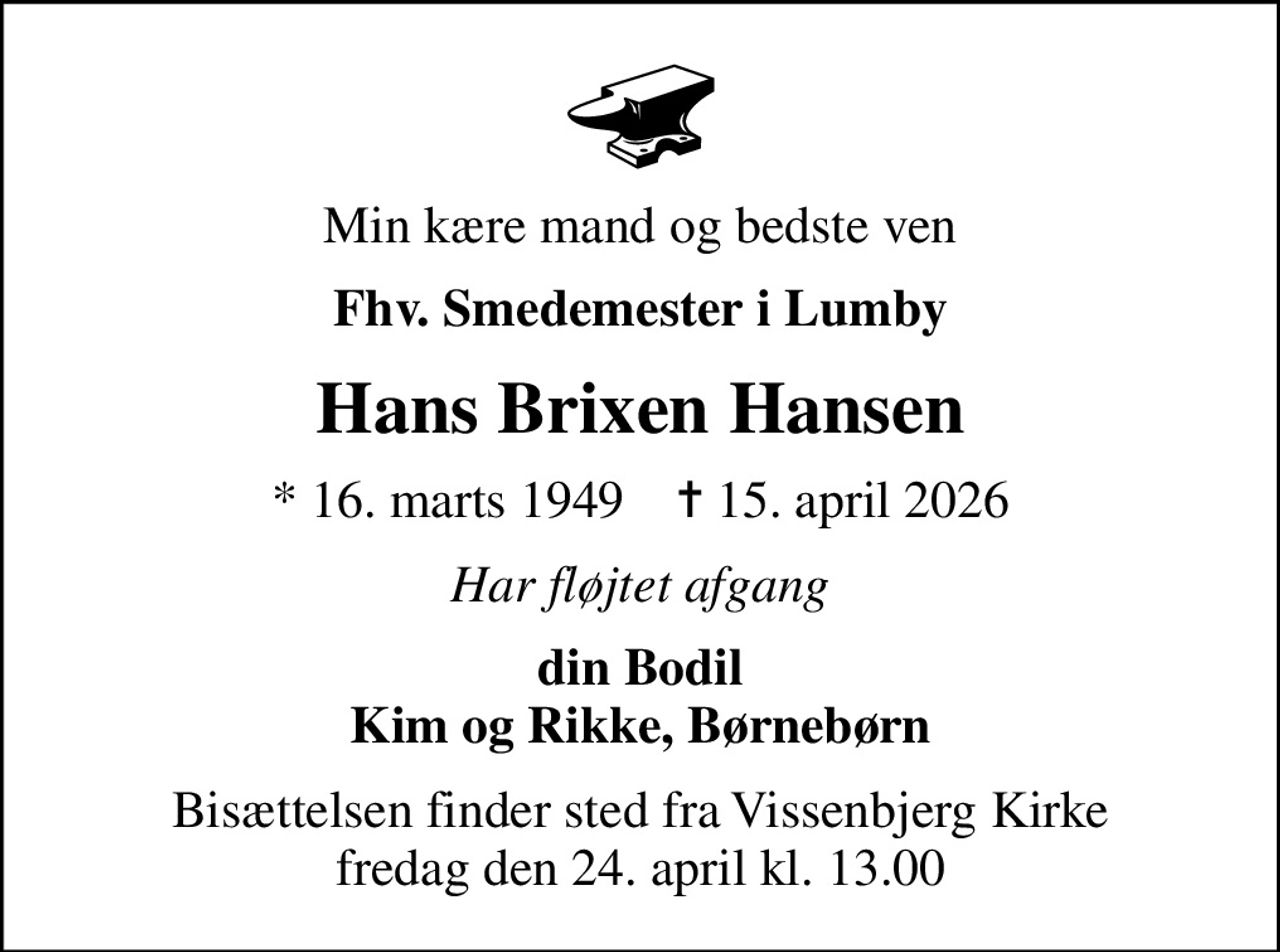 Min kære mand og bedste ven
Fhv. Smedemester i Lumby
Hans Brixen Hansen
* 16. marts 1949    ✝ 15. april 2026
Har fløjtet afgang
din Bodil Kim og Rikke, Børnebørn
Bisættelsen finder sted fra Vissenbjerg Kirke  fredag den 24. april kl. 13.00