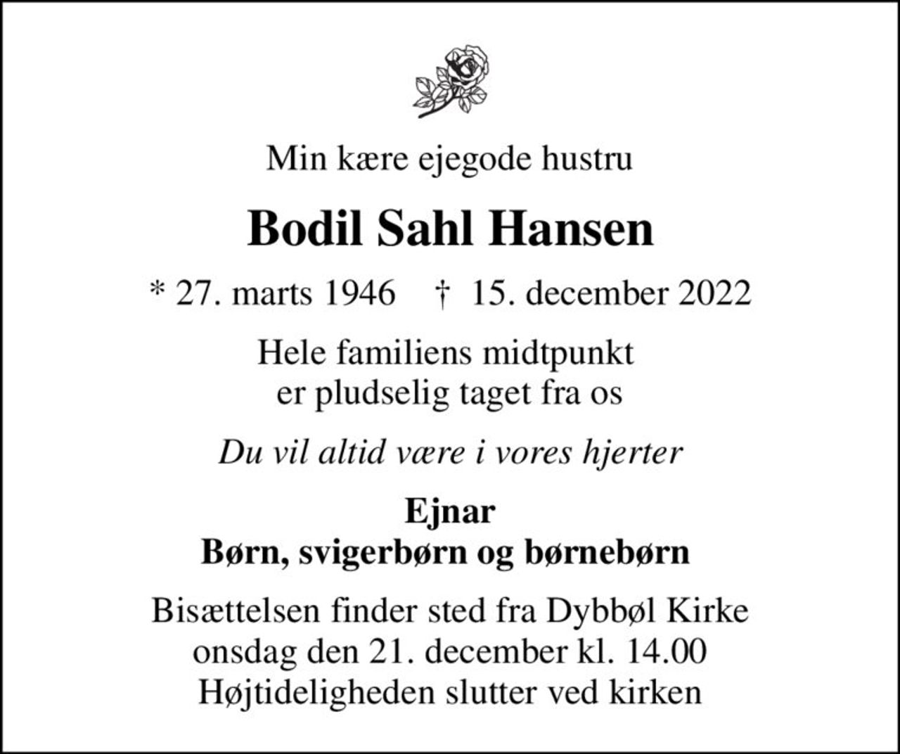 Min kære ejegode hustru
Bodil Sahl Hansen
* 27. marts 1946    ✝ 15. december 2022
Hele familiens midtpunkt  er pludselig taget fra os
Du vil altid være i vores hjerter
Ejnar Børn, svigerbørn og børnebørn 
Bisættelsen finder sted fra Dybbøl Kirke  onsdag den 21. december kl. 14.00  Højtideligheden slutter ved kirken