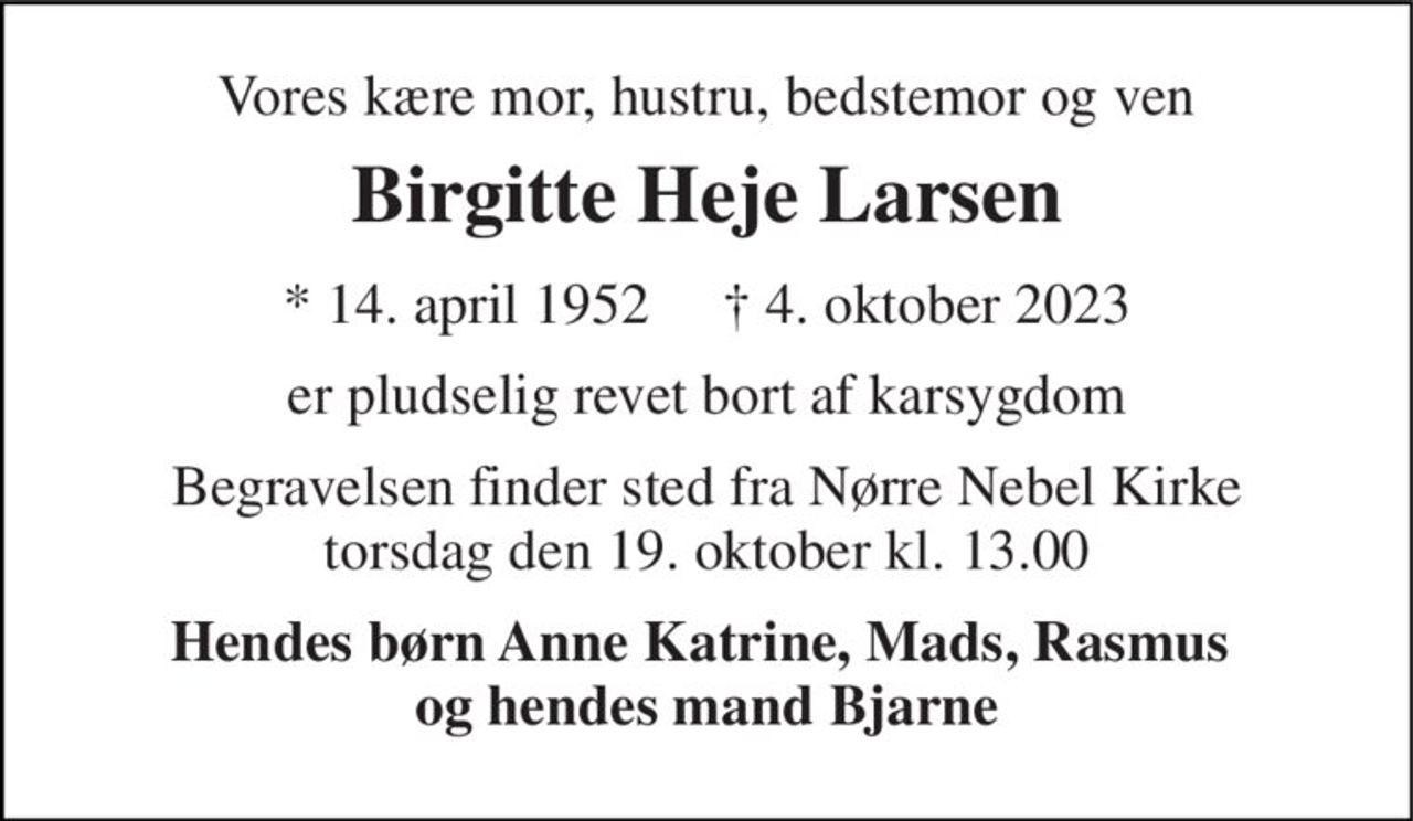 Vores kære mor, hustru, bedstemor og ven 
Birgitte Heje Larsen 
* 14. april 1952     ✝ 4. oktober 2023 
er pludselig revet bort af karsygdom 
Begravelsen finder sted fra Nørre Nebel Kirke torsdag den 19. oktober kl. 13.00 
Hendes børn Anne Katrine, Mads, Rasmus  og hendes mand Bjarne