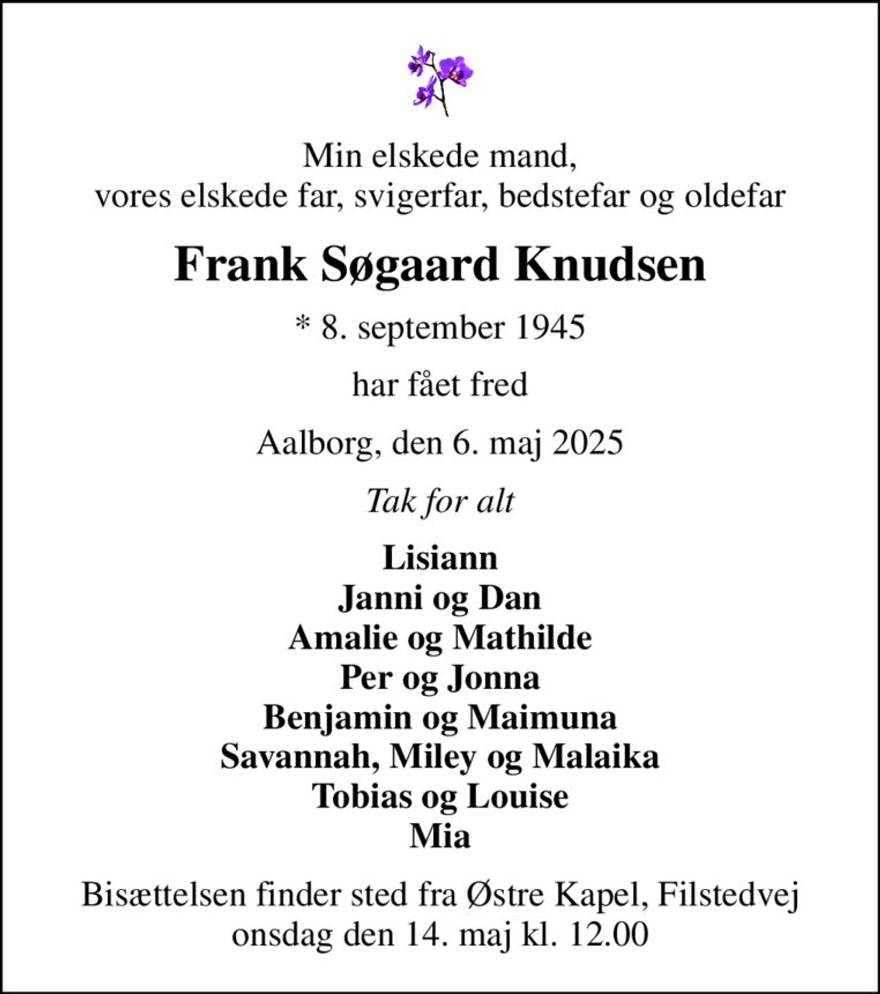 Min elskede mand, vores elskede far, svigerfar, bedstefar og oldefar
Frank Søgaard Knudsen
* 8. september 1945
har fået fred
Aalborg, den 6. maj 2025
Tak for alt
Lisiann Janni og Dan Amalie og Mathilde Per og Jonna Benjamin og Maimuna Savannah, Miley og Malaika Tobias og Louise Mia
Bisættelsen finder sted fra Østre Kapel, Filstedvej  onsdag den 14. maj kl. 12.00