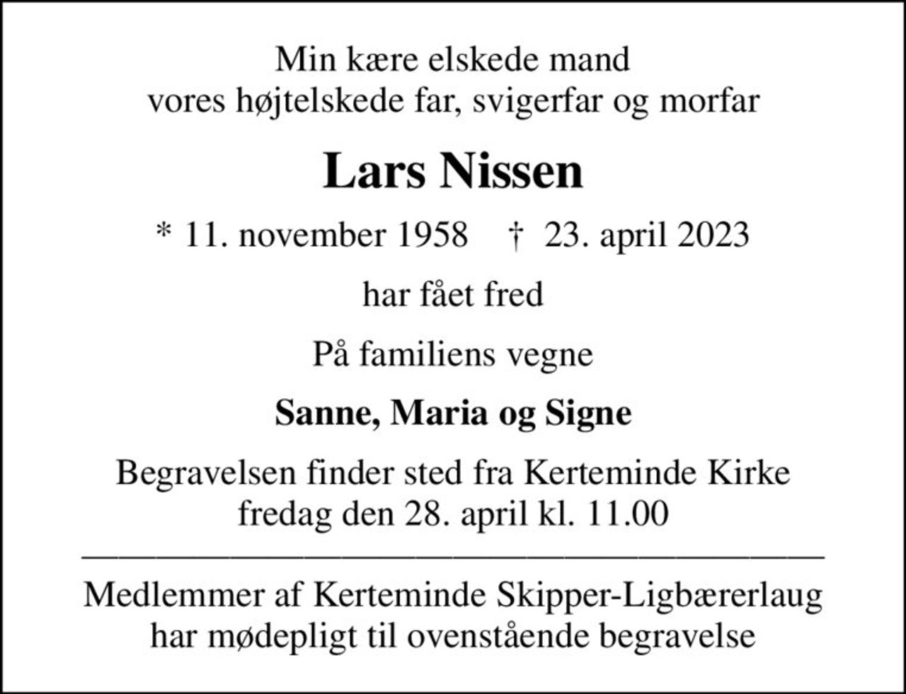 Min kære elskede mand vores højtelskede far, svigerfar og morfar
Lars Nissen
* 11. november 1958    ✝ 23. april 2023
har fået fred
På familiens vegne
Sanne, Maria og Signe
Begravelsen finder sted fra Kerteminde Kirke  fredag den 28. april kl. 11.00  Medlemmer af Kerteminde Skipper-Ligbærerlaug har mødepligt til ovenstående begravelse