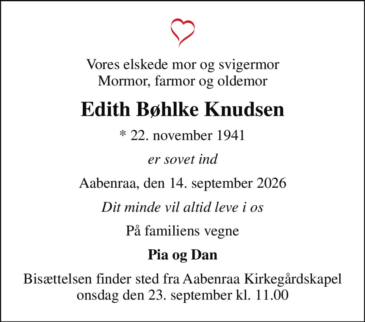 Vores elskede mor og svigermor Mormor, farmor og oldemor
Edith Bøhlke Knudsen
* 22. november 1941
er sovet ind
Aabenraa, den 14. september 2026
Dit minde vil altid leve i os
På familiens vegne
Pia og Dan
Bisættelsen finder sted fra Aabenraa Kirkegårdskapel  onsdag den 23. september kl. 11.00