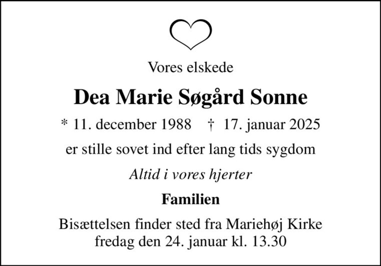 Vores elskede
Dea Marie Søgård Sonne
* 11. december 1988    ✝ 17. januar 2025
er stille sovet ind efter lang tids sygdom
Altid i vores hjerter
Familien
Bisættelsen finder sted fra Mariehøj Kirke  fredag den 24. januar kl. 13.30