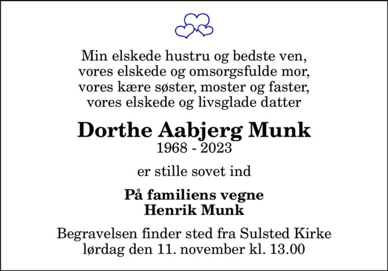 Min elskede hustru og bedste ven, vores elskede og omsorgsfulde mor, vores kære søster, moster og faster, vores elskede og livsglade datter
Dorthe Aabjerg Munk
1968 - 2023
er stille sovet ind
På familiens vegne Henrik Munk
Begravelsen finder sted fra Sulsted Kirke  lørdag den 11. november kl. 13.00