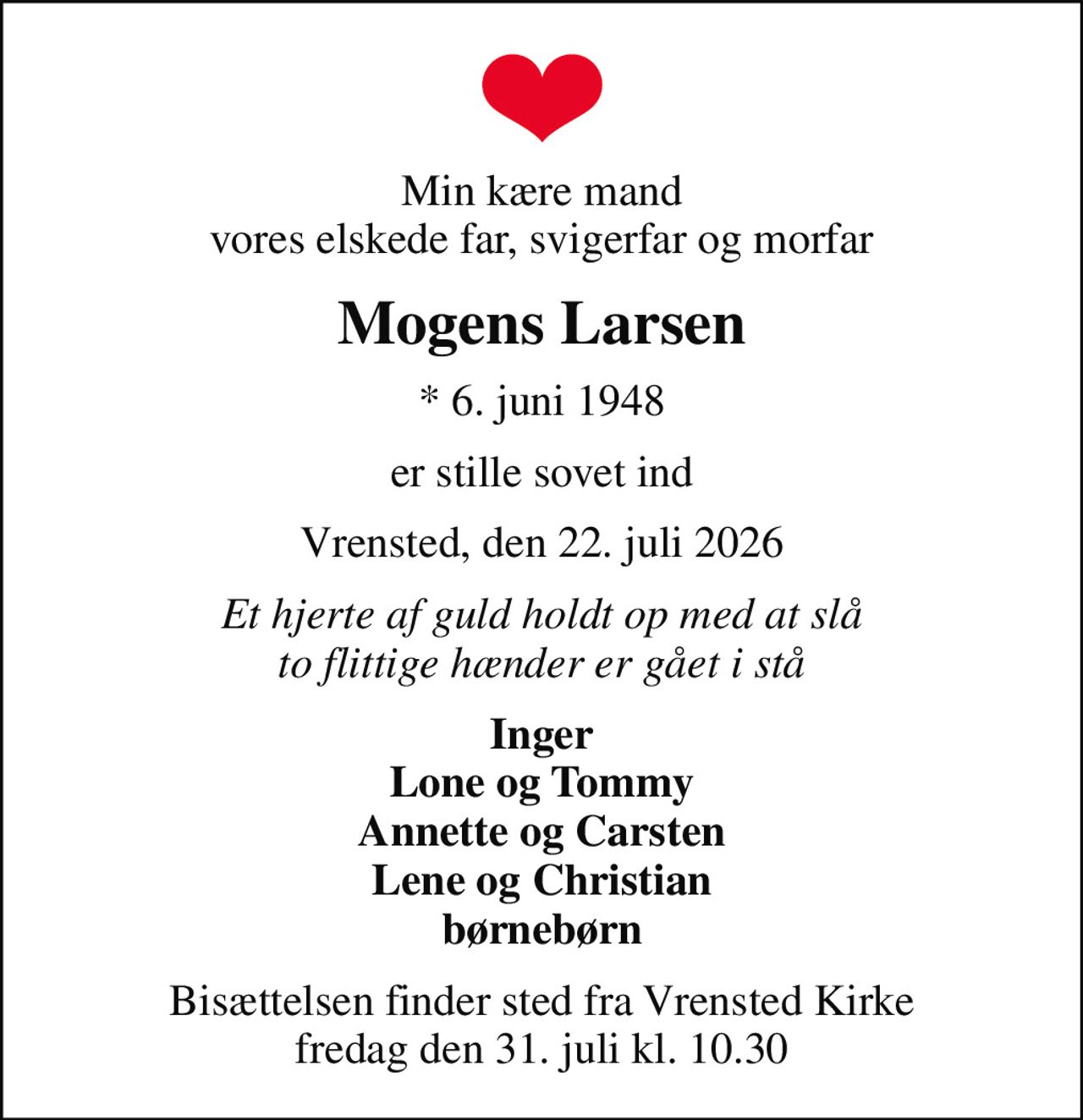 Min kære mand vores elskede far, svigerfar og morfar
Mogens Larsen
* 6. juni 1948
er stille sovet ind
Vrensted, den 22. juli 2026
Et hjerte af guld holdt op med at slå to flittige hænder er gået i stå
Inger Lone og Tommy Annette og Carsten Lene og Christian børnebørn
Bisættelsen finder sted fra Vrensted Kirke  fredag den 31. juli kl. 10.30
