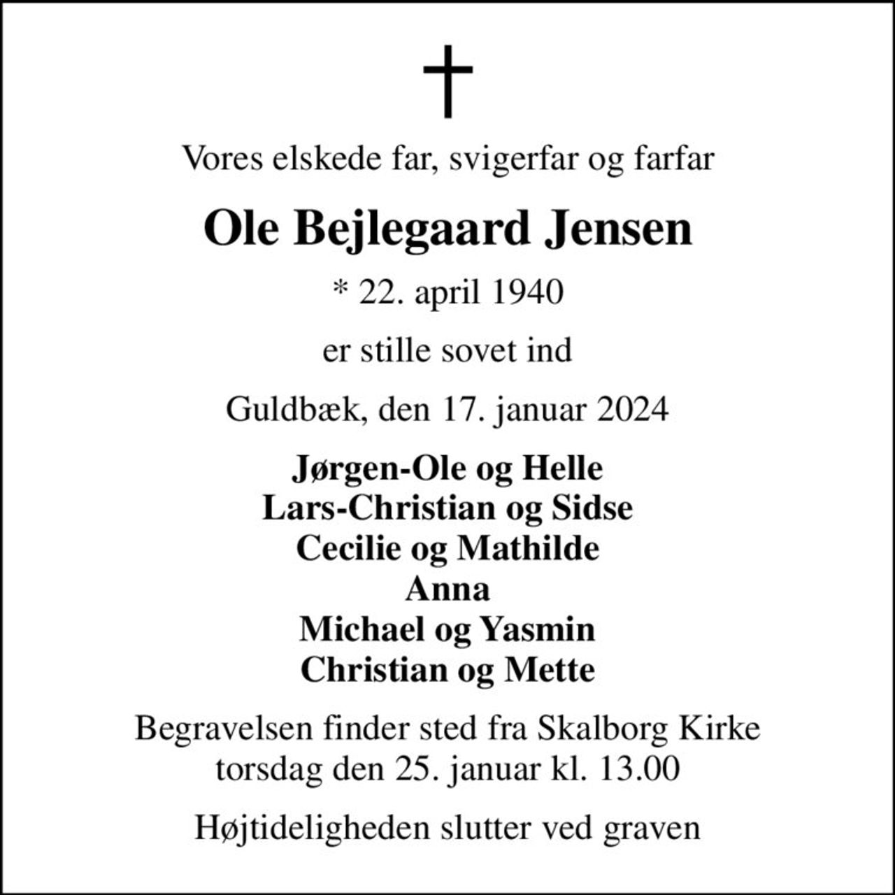 Vores elskede far, svigerfar og farfar
Ole Bejlegaard Jensen
* 22. april 1940
er stille sovet ind
Guldbæk, den 17. januar 2024
Jørgen-Ole og Helle Lars-Christian og Sidse Cecilie og Mathilde Anna Michael og Yasmin Christian og Mette
Begravelsen finder sted fra Skalborg Kirke  torsdag den 25. januar kl. 13.00 
Højtideligheden slutter ved graven