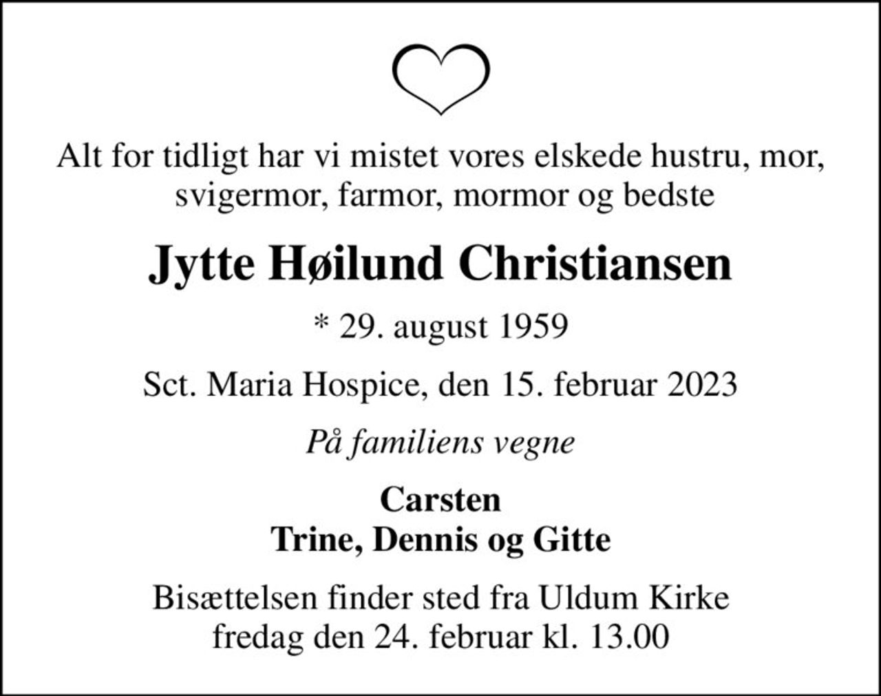 Alt for tidligt har vi mistet vores elskede hustru, mor,  svigermor, farmor, mormor og bedste
Jytte Høilund Christiansen
* 29. august 1959
Sct. Maria Hospice, den 15. februar 2023
På familiens vegne
Carsten Trine, Dennis og Gitte
Bisættelsen finder sted fra Uldum Kirke  fredag den 24. februar kl. 13.00