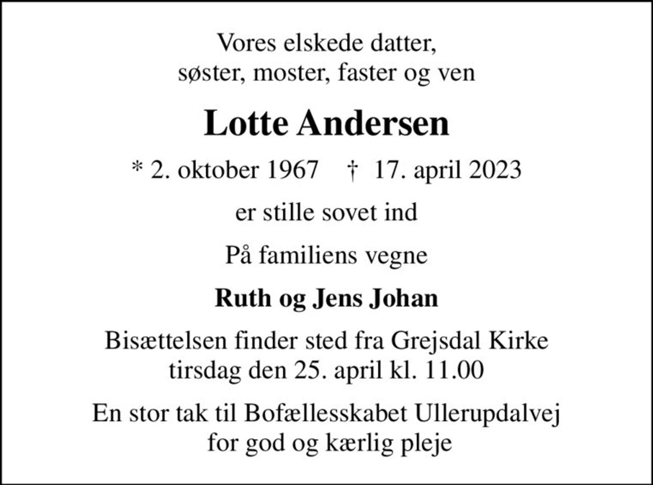 Vores elskede datter, søster, moster, faster og ven
Lotte Andersen
* 2. oktober 1967    ✝ 17. april 2023
er stille sovet ind
På familiens vegne
Ruth og Jens Johan
Bisættelsen finder sted fra Grejsdal Kirke  tirsdag den 25. april kl. 11.00 
En stor tak til Bofællesskabet Ullerupdalvej  for god og kærlig pleje