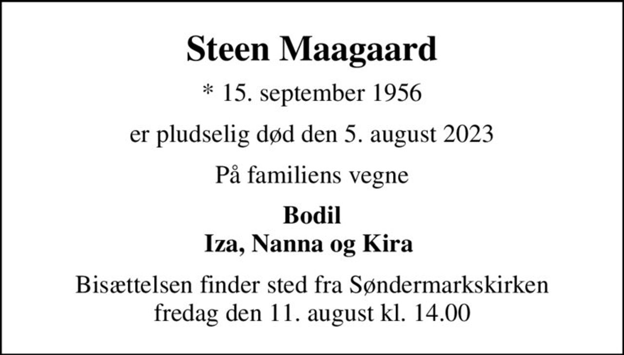 Steen Maagaard
* 15. september 1956
er pludselig død den 5. august 2023
På familiens vegne
Bodil Iza, Nanna og Kira 
Bisættelsen finder sted fra Søndermarkskirken  fredag den 11. august kl. 14.00