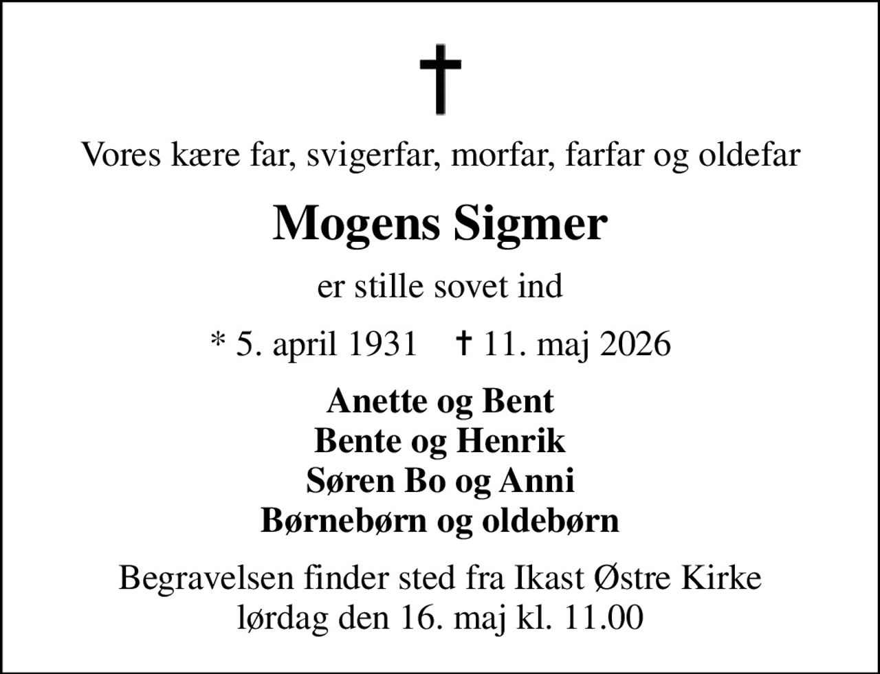 Vores kære far, svigerfar, morfar, farfar og oldefar
Mogens Sigmer
er stille sovet ind
* 5. april 1931    ✝ 11. maj 2026
Anette og Bent Bente og Henrik Søren Bo og Anni Børnebørn og oldebørn
Begravelsen finder sted fra Ikast Østre Kirke  lørdag den 16. maj kl. 11.00
