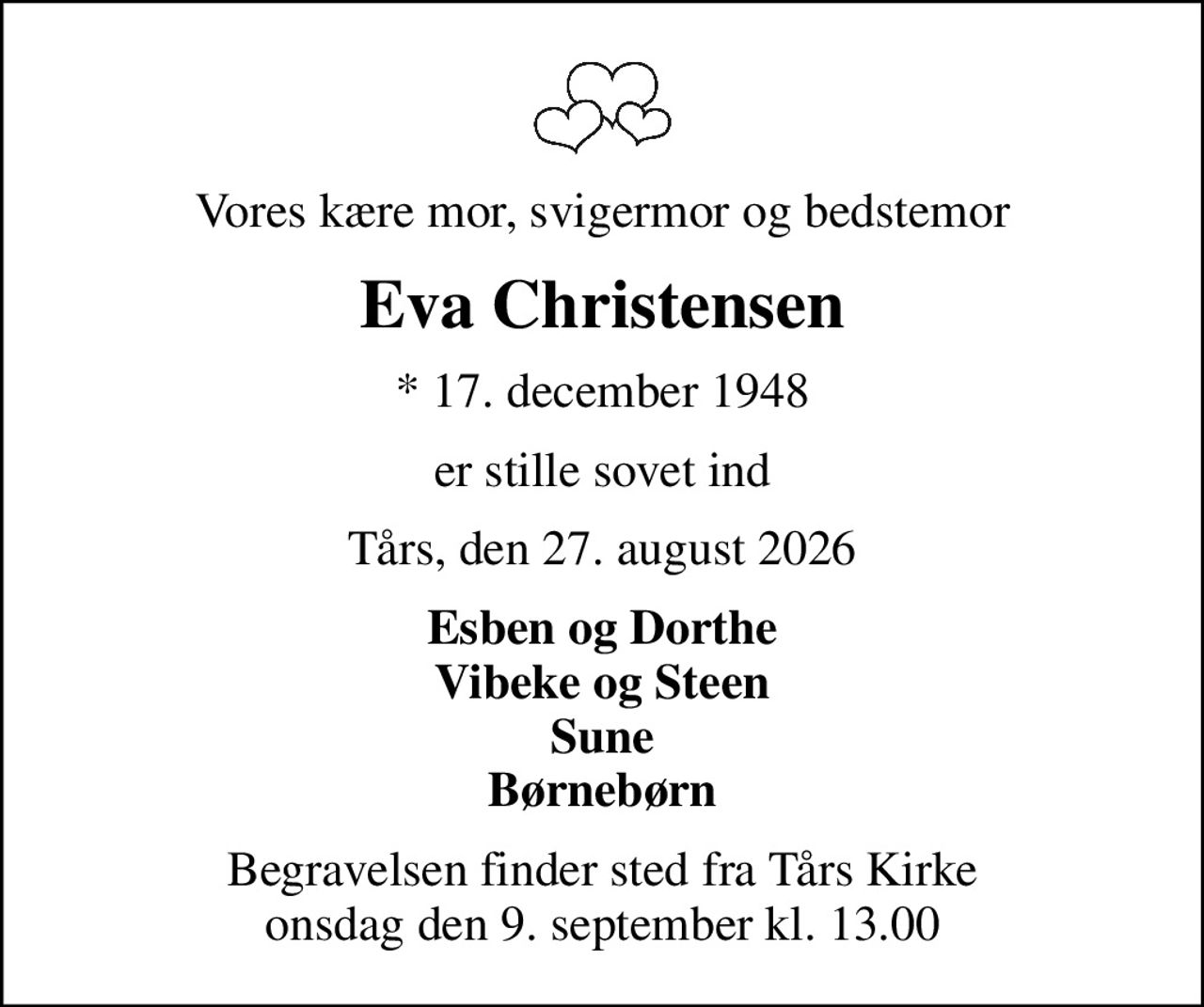Vores kære mor, svigermor og bedstemor
Eva Christensen
* 17. december 1948
er stille sovet ind
Tårs, den 27. august 2026
Esben og Dorthe Vibeke og Steen Sune Børnebørn
Begravelsen finder sted fra Tårs Kirke onsdag den 9. september kl. 13.00