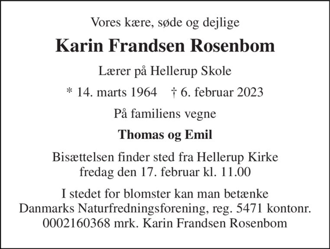 Vores kære, søde og dejlige 
Karin Frandsen Rosenbom 
Lærer på Hellerup Skole 
*​ 14. marts 1964​    ✝​ 6. februar 2023 
På familiens vegne 
Thomas og Emil 
Bisættelsen​ finder sted fra Hellerup Kirke​ fredag den 17. februar​ kl. 11.00 
I stedet for blomster kan man betænke Danmarks Naturfredningsforening, reg. 5471 kontonr. 0002160368 mrk. Karin Frandsen Rosenbom