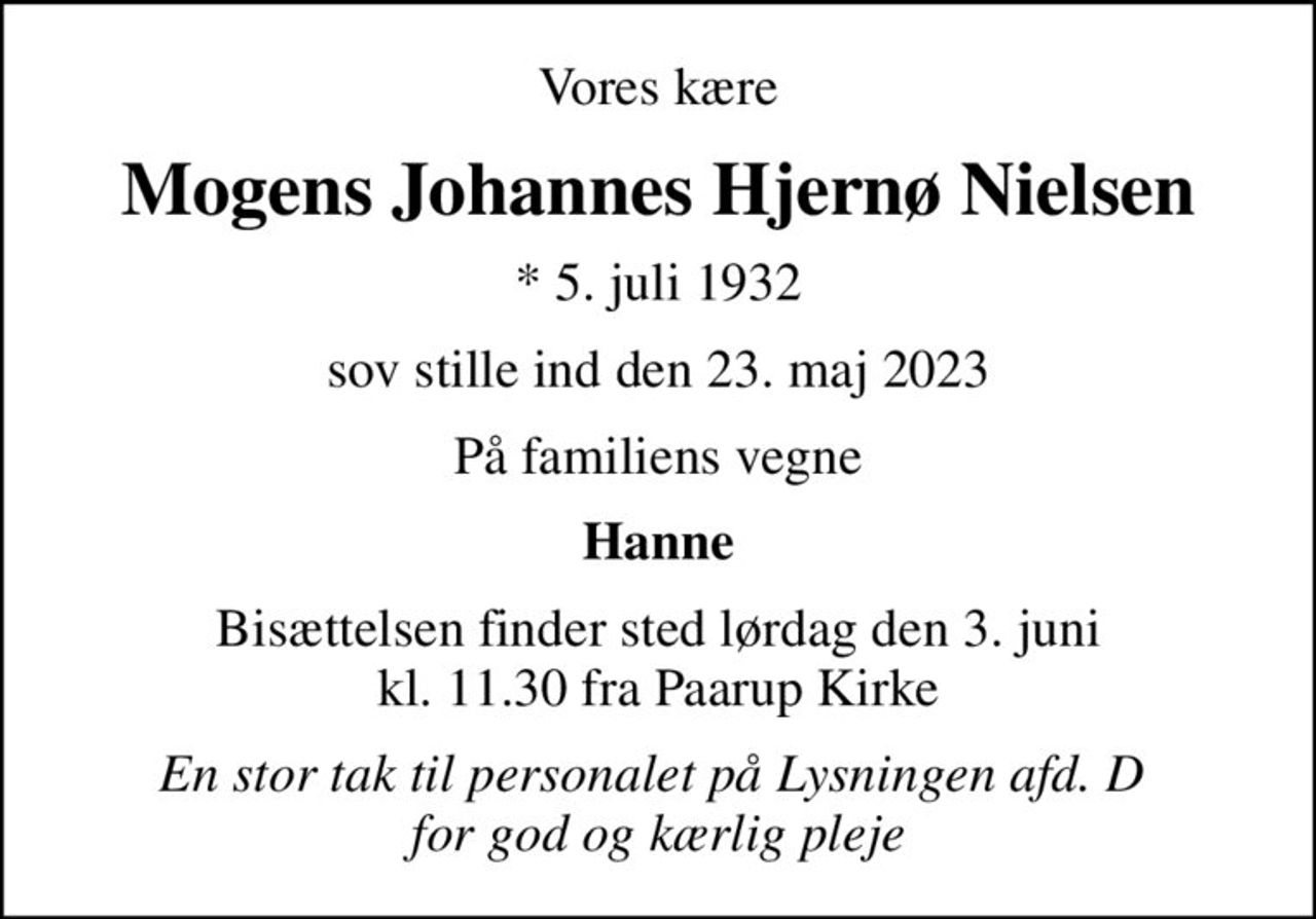 Vores kære
Mogens Johannes Hjernø Nielsen
* 5. juli 1932
sov stille ind den 23. maj 2023
På familiens vegne
Hanne
Bisættelsen finder sted lørdag den 3. juni kl. 11.30 fra Paarup Kirke
En stor tak til personalet på Lysningen afd. D  for god og kærlig pleje