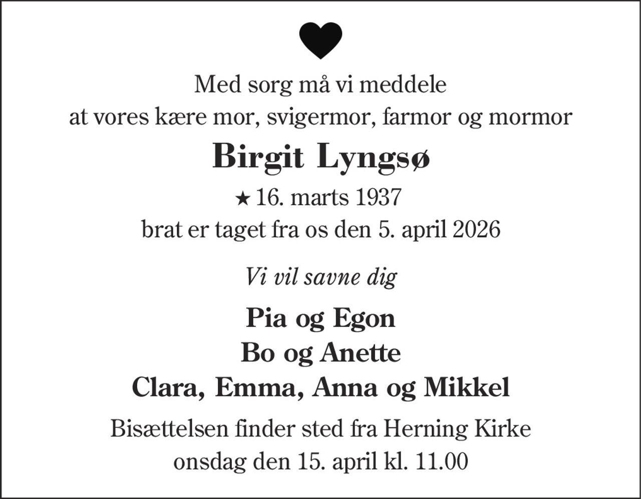 Med sorg må vi meddele
at vores kære mor, svigermor, farmor og mormor
Birgit Lyngsø
★ 16. marts 1937
brat er taget fra os den 5. april 2026
Vi vil savne dig
Pia og Egon
Bo og Anette
Clara, Emma, Anna og Mikkel
Bisættelsen finder sted fra Herning Kirke
onsdag den 15. april kl. 11.00