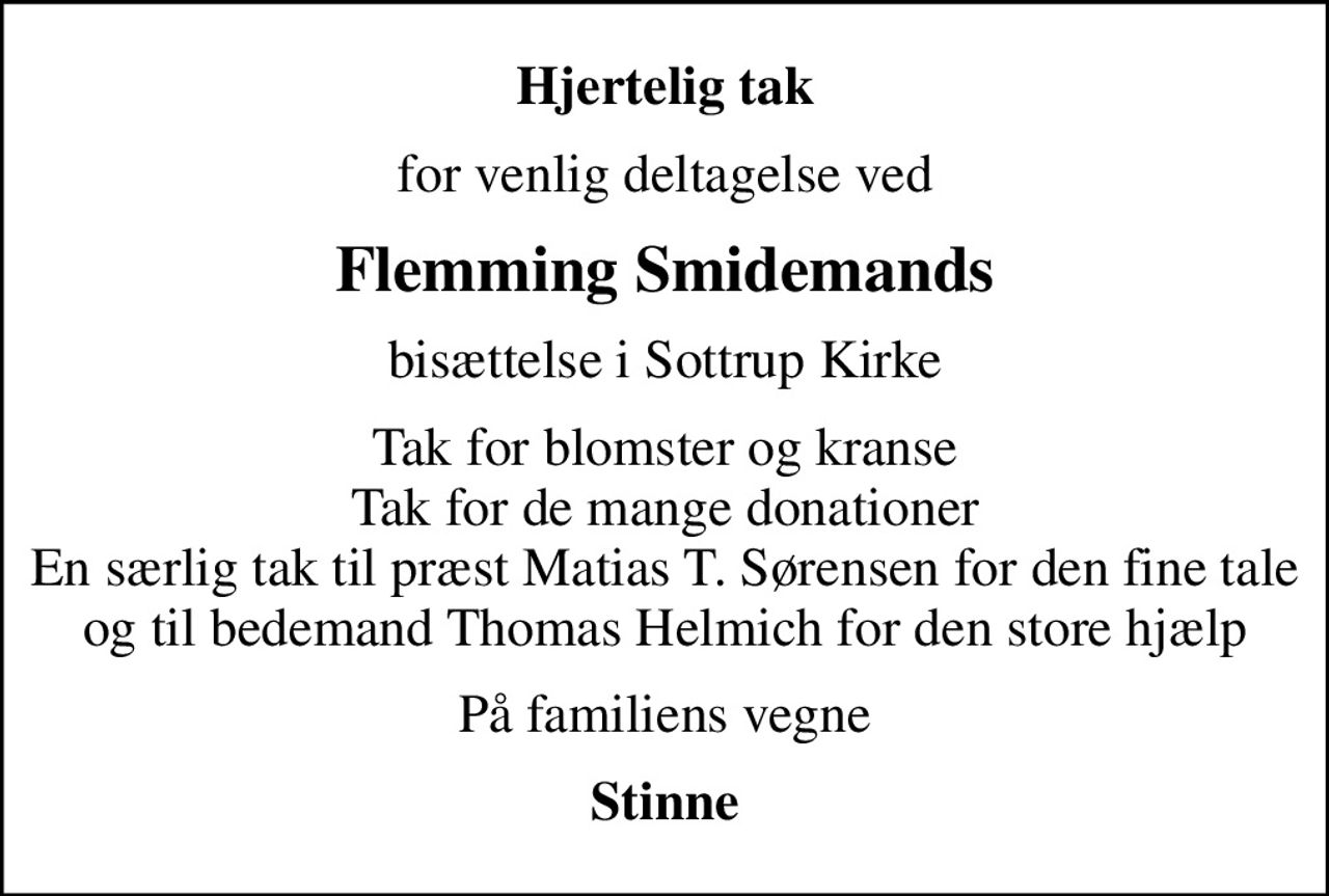 Hjertelig tak
for venlig deltagelse ved
Flemming Smidemands
bisættelse i Sottrup Kirke
Tak for blomster og kranse Tak for de mange donationer En særlig tak til præst Matias T. Sørensen for den fine tale og til bedemand Thomas Helmich for den store hjælp
På familiens vegne
Stinne