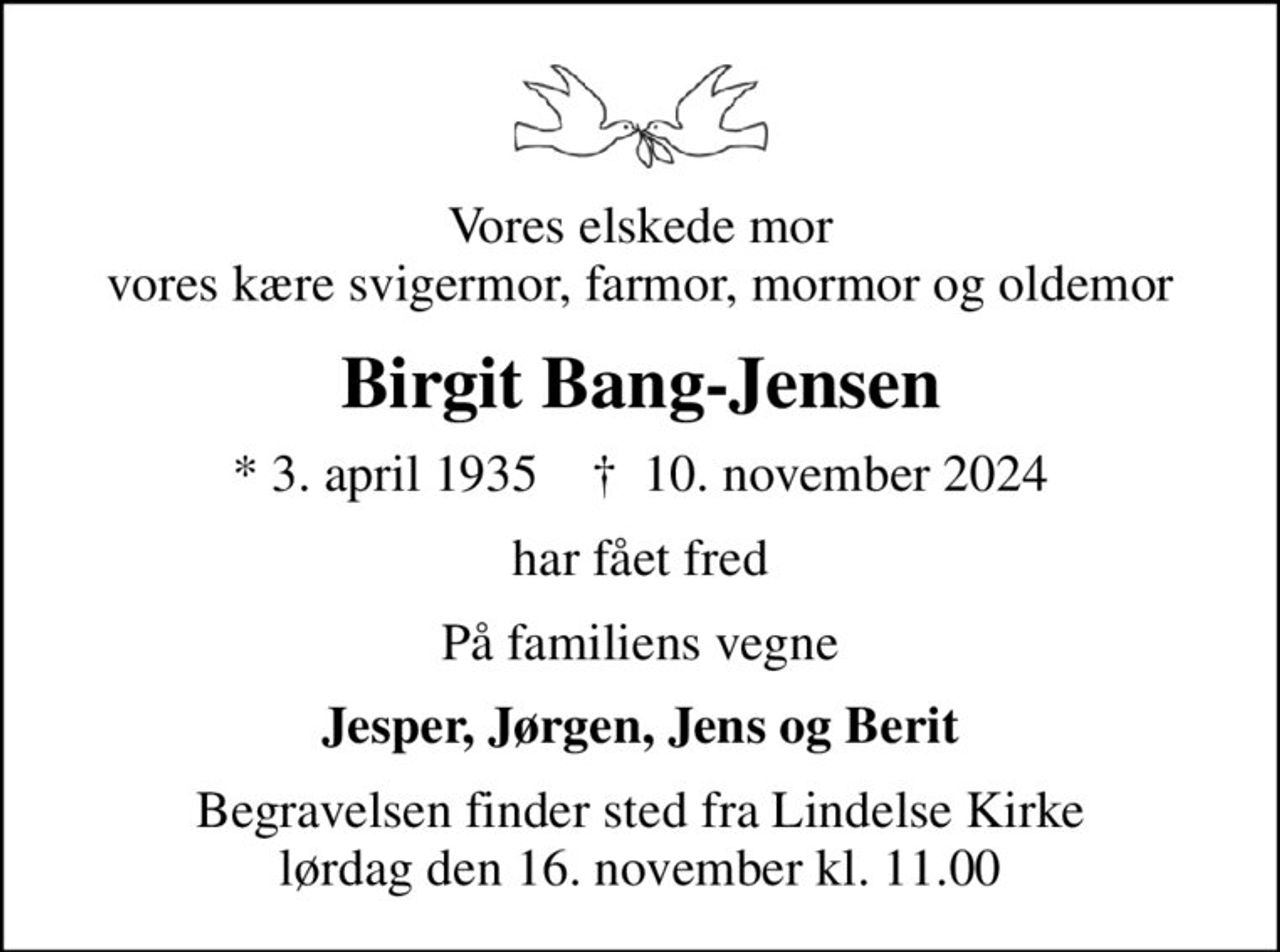 Vores elskede mor vores kære svigermor, farmor, mormor og oldemor
Birgit Bang-Jensen
* 3. april 1935    ✝ 10. november 2024
har fået fred
På familiens vegne
Jesper, Jørgen, Jens og Berit
Begravelsen finder sted fra Lindelse Kirke  lørdag den 16. november kl. 11.00