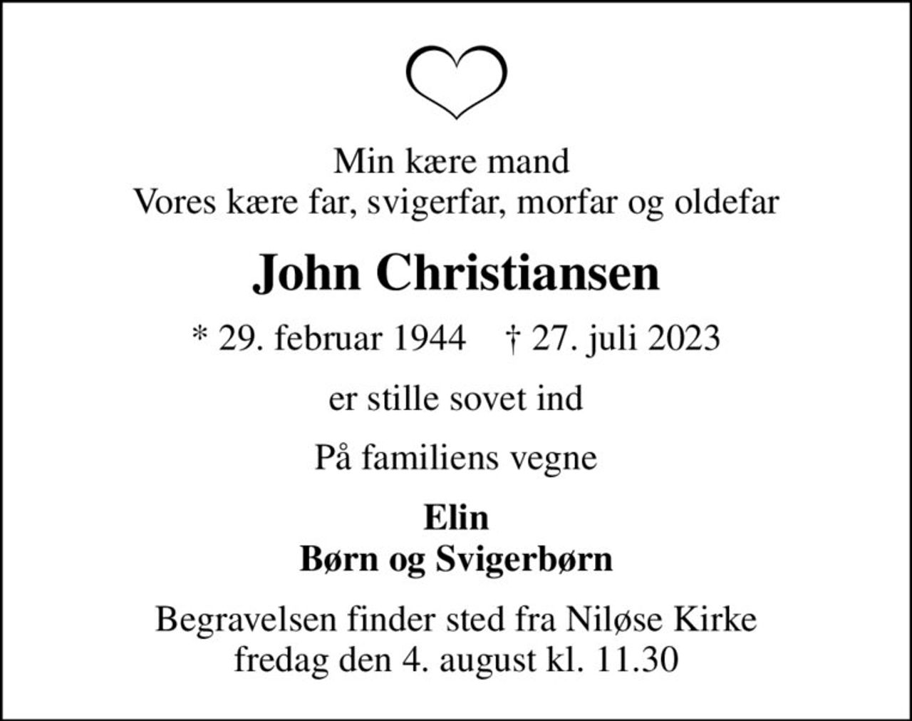 Min kære mand  Vores kære far, svigerfar, morfar og oldefar
John Christiansen
* 29. februar 1944    ✝ 27. juli 2023
er stille sovet ind
På familiens vegne
Elin Børn og Svigerbørn
Begravelsen finder sted fra Niløse Kirke  fredag den 4. august kl. 11.30
