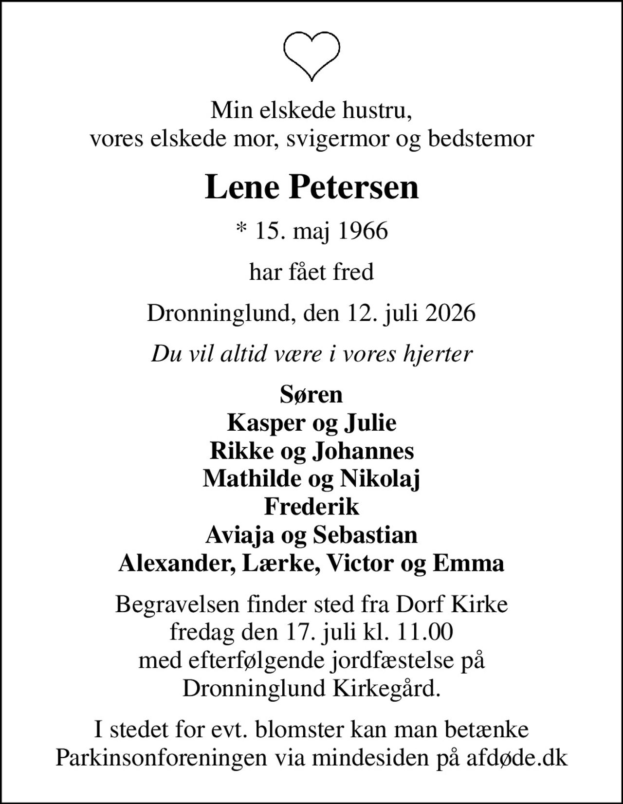 Min elskede hustru, vores elskede mor, svigermor og bedstemor
Lene Petersen
* 15. maj 1966
har fået fred
Dronninglund, den 12. juli 2026
Du vil altid være i vores hjerter
Søren Kasper og Julie Rikke og Johannes Mathilde og Nikolaj Frederik Aviaja og Sebastian Alexander, Lærke, Victor og Emma
Begravelsen finder sted fra Dorf Kirke  fredag den 17. juli kl. 11.00  med efterfølgende jordfæstelse på Dronninglund Kirkegård.
I stedet for evt. blomster kan man betænke
					Parkinsonforeningen via mindesiden på afdøde.dk