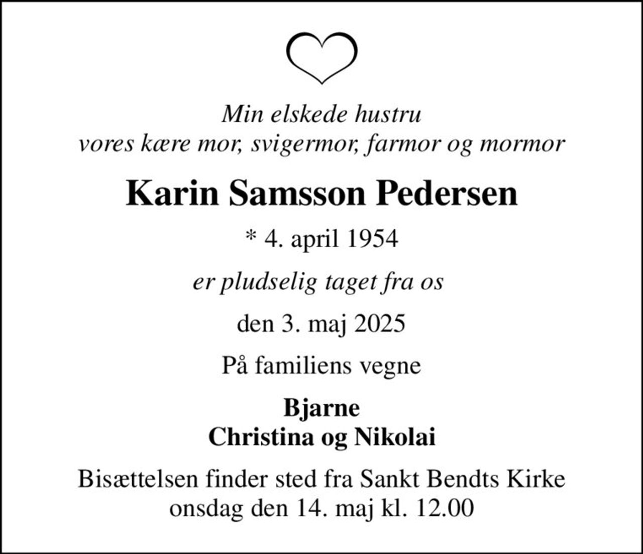 Min elskede hustru vores kære mor, svigermor, farmor og mormor
Karin Samsson Pedersen
* 4. april 1954
er pludselig taget fra os 
den 3. maj 2025
På familiens vegne
Bjarne Christina og Nikolai
Bisættelsen finder sted fra Sankt Bendts Kirke  onsdag den 14. maj kl. 12.00